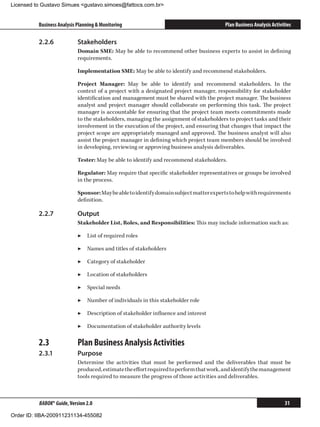 Licensed to Gustavo Simues gustavo.simoes@fattocs.com.br


          Business Analysis Planning  Monitoring                                       Plan Business Analysis Activities

          2.2.6	            Stakeholders
                            Domain SME: May be able to recommend other business experts to assist in defining
                            requirements.

                            Implementation SME: May be able to identify and recommend stakeholders.

                            Project Manager: May be able to identify and recommend stakeholders. In the
                            context of a project with a designated project manager, responsibility for stakeholder
                            identification and management must be shared with the project manager. The business
                            analyst and project manager should collaborate on performing this task. The project
                            manager is accountable for ensuring that the project team meets commitments made
                            to the stakeholders, managing the assignment of stakeholders to project tasks and their
                            involvement in the execution of the project, and ensuring that changes that impact the
                            project scope are appropriately managed and approved. The business analyst will also
                            assist the project manager in defining which project team members should be involved
                            in developing, reviewing or approving business analysis deliverables.

                            Tester: May be able to identify and recommend stakeholders.

                            Regulator: May require that specific stakeholder representatives or groups be involved
                            in the process.

                            Sponsor: May be able to identify domain subject matter experts to help with requirements
                            definition.

          2.2.7	            Output
                            Stakeholder List, Roles, and Responsibilities: This may include information such as:

                            ▶▶ List of required roles

                            ▶▶ Names and titles of stakeholders

                            ▶▶ Category of stakeholder

                            ▶▶ Location of stakeholders

                            ▶▶ Special needs

                            ▶▶ Number of individuals in this stakeholder role

                            ▶▶ Description of stakeholder influence and interest

                            ▶▶ Documentation of stakeholder authority levels

          2.3	              Plan Business Analysis Activities
          2.3.1	            Purpose
                            Determine the activities that must be performed and the deliverables that must be
                            produced, estimate the effort required to perform that work, and identify the management
                            tools required to measure the progress of those activities and deliverables.



          BABOK® Guide, Version 2.0                                                                                  31

Order ID: IIBA-200911231134-455082
 