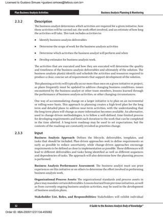 Licensed to Gustavo Simues gustavo.simoes@fattocs.com.br


      Plan Business Analysis Activities                                          Business Analysis Planning  Monitoring

      2.3.2	             Description
                         The business analyst determines which activities are required for a given initiative, how
                         those activities will be carried out, the work effort involved, and an estimate of how long
                         the activities will take. This task includes activities to:

                         ▶▶ Identify business analysis deliverables

                         ▶▶ Determine the scope of work for the business analysis activities

                         ▶▶ Determine which activities the business analyst will perform and when

                         ▶▶ Develop estimates for business analysis work.

                         The activities that are executed and how they are executed will determine the quality
                         and timeliness of the business analysis deliverables and ultimately of the solution. The
                         business analysis plan(s) identify and schedule the activities and resources required to
                         produce a clear, concise set of requirements that support development of the solution.

                         This planning activity will typically occur more than once on a given initiative or project,
                         as plans frequently must be updated to address changing business conditions, issues
                         encountered by the business analyst or other team members, lessons learned through
                         the performance of business analysis activities, or other changing circumstances.

                         One way of accommodating change on a larger initiative is to plan on an incremental
                         or rolling-wave basis. This approach to planning creates a high-level plan for the long
                         term and detailed plans to address near-term activities, with the understanding that
                         the long-term plans will change as more information becomes available. An alternative,
                         used in change-driven methodologies, is to follow a well-defined, time-limited process
                         for developing requirements and limit each iteration to the work that can be completed
                         in the time allotted. A long-term roadmap may be used to set expectations, but the
                         contents of the roadmap are constantly revisited as priorities change.

      2.3.3	             Input
                         Business Analysis Approach: Defines the lifecycle, deliverables, templates, and
                         tasks that should be included. Plan-driven approaches seek to define requirements as
                         early as possible to reduce uncertainty, while change-driven approaches encourage
                         requirements to be defined as close to implementation as possible. These differences will
                         lead to different deliverables and tasks being identified as well as different sequences
                         and dependencies of tasks. The approach will also determine how the planning process
                         is performed.

                         Business Analysis Performance Assessment: The business analyst must use prior
                         experiences on this initiative or on others to determine the effort involved in performing
                         business analysis work.

                         Organizational Process Assets: The organizational standards and process assets in
                         place may mandate certain deliverables. Lessons learned from previous initiatives, as well
                         as from currently ongoing business analysis activities, may be used in the development
                         of business analysis plans.

                         Stakeholder List, Roles, and Responsibilities: Stakeholders will exhibit individual


      32                                                               A Guide to the Business Analysis Body of Knowledge®

Order ID: IIBA-200911231134-455082
 