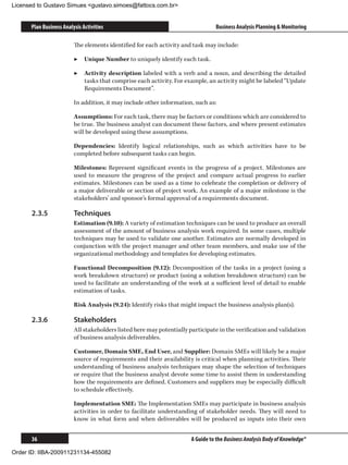 Licensed to Gustavo Simues gustavo.simoes@fattocs.com.br


      Plan Business Analysis Activities                                          Business Analysis Planning  Monitoring

                         The elements identified for each activity and task may include:

                         ▶▶ Unique Number to uniquely identify each task.

                         ▶▶ Activity description labeled with a verb and a noun, and describing the detailed
                            tasks that comprise each activity. For example, an activity might be labeled “Update
                            Requirements Document”.

                         In addition, it may include other information, such as:

                         Assumptions: For each task, there may be factors or conditions which are considered to
                         be true. The business analyst can document these factors, and where present estimates
                         will be developed using these assumptions.

                         Dependencies: Identify logical relationships, such as which activities have to be
                         completed before subsequent tasks can begin.

                         Milestones: Represent significant events in the progress of a project. Milestones are
                         used to measure the progress of the project and compare actual progress to earlier
                         estimates. Milestones can be used as a time to celebrate the completion or delivery of
                         a major deliverable or section of project work. An example of a major milestone is the
                         stakeholders’ and sponsor’s formal approval of a requirements document.

      2.3.5	             Techniques
                         Estimation (9.10): A variety of estimation techniques can be used to produce an overall
                         assessment of the amount of business analysis work required. In some cases, multiple
                         techniques may be used to validate one another. Estimates are normally developed in
                         conjunction with the project manager and other team members, and make use of the
                         organizational methodology and templates for developing estimates.

                         Functional Decomposition (9.12): Decomposition of the tasks in a project (using a
                         work breakdown structure) or product (using a solution breakdown structure) can be
                         used to facilitate an understanding of the work at a sufficient level of detail to enable
                         estimation of tasks.

                         Risk Analysis (9.24): Identify risks that might impact the business analysis plan(s).

      2.3.6	             Stakeholders
                         All stakeholders listed here may potentially participate in the verification and validation
                         of business analysis deliverables.

                         Customer, Domain SME, End User, and Supplier: Domain SMEs will likely be a major
                         source of requirements and their availability is critical when planning activities. Their
                         understanding of business analysis techniques may shape the selection of techniques
                         or require that the business analyst devote some time to assist them in understanding
                         how the requirements are defined. Customers and suppliers may be especially difficult
                         to schedule effectively.

                         Implementation SME: The Implementation SMEs may participate in business analysis
                         activities in order to facilitate understanding of stakeholder needs. They will need to
                         know in what form and when deliverables will be produced as inputs into their own


      36                                                               A Guide to the Business Analysis Body of Knowledge®

Order ID: IIBA-200911231134-455082
 