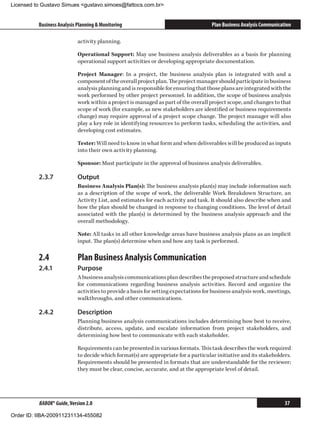 Licensed to Gustavo Simues gustavo.simoes@fattocs.com.br


          Business Analysis Planning  Monitoring                                    Plan Business Analysis Communication

                            activity planning.

                            Operational Support: May use business analysis deliverables as a basis for planning
                            operational support activities or developing appropriate documentation.

                            Project Manager: In a project, the business analysis plan is integrated with and a
                            component of the overall project plan. The project manager should participate in business
                            analysis planning and is responsible for ensuring that those plans are integrated with the
                            work performed by other project personnel. In addition, the scope of business analysis
                            work within a project is managed as part of the overall project scope, and changes to that
                            scope of work (for example, as new stakeholders are identified or business requirements
                            change) may require approval of a project scope change. The project manager will also
                            play a key role in identifying resources to perform tasks, scheduling the activities, and
                            developing cost estimates.

                            Tester: Will need to know in what form and when deliverables will be produced as inputs
                            into their own activity planning.

                            Sponsor: Must participate in the approval of business analysis deliverables.

          2.3.7	            Output
                            Business Analysis Plan(s): The business analysis plan(s) may include information such
                            as a description of the scope of work, the deliverable Work Breakdown Structure, an
                            Activity List, and estimates for each activity and task. It should also describe when and
                            how the plan should be changed in response to changing conditions. The level of detail
                            associated with the plan(s) is determined by the business analysis approach and the
                            overall methodology.

                            Note: All tasks in all other knowledge areas have business analysis plans as an implicit
                            input. The plan(s) determine when and how any task is performed.

          2.4	              Plan Business Analysis Communication
          2.4.1	            Purpose
                            A business analysis communications plan describes the proposed structure and schedule
                            for communications regarding business analysis activities. Record and organize the
                            activities to provide a basis for setting expectations for business analysis work, meetings,
                            walkthroughs, and other communications.

          2.4.2	            Description
                            Planning business analysis communications includes determining how best to receive,
                            distribute, access, update, and escalate information from project stakeholders, and
                            determining how best to communicate with each stakeholder.

                            Requirements can be presented in various formats. This task describes the work required
                            to decide which format(s) are appropriate for a particular initiative and its stakeholders.
                            Requirements should be presented in formats that are understandable for the reviewer;
                            they must be clear, concise, accurate, and at the appropriate level of detail.




          BABOK® Guide, Version 2.0                                                                                   37

Order ID: IIBA-200911231134-455082
 