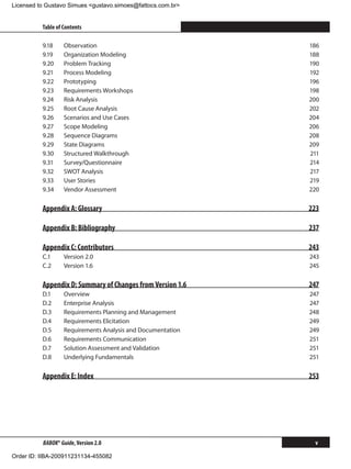 Licensed to Gustavo Simues gustavo.simoes@fattocs.com.br


          Table of Contents                                        ﻿

          9.18	    Observation                               186
          9.19	    Organization Modeling                     188
          9.20	    Problem Tracking                          190
          9.21	    Process Modeling                          192
          9.22	    Prototyping                               196
          9.23	    Requirements Workshops                    198
          9.24	    Risk Analysis                             200
          9.25	    Root Cause Analysis                       202
          9.26	    Scenarios and Use Cases                   204
          9.27	    Scope Modeling                            206
          9.28	    Sequence Diagrams                         208
          9.29	    State Diagrams                            209
          9.30	    Structured Walkthrough                    211
          9.31	    Survey/Questionnaire                      214
          9.32	    SWOT Analysis                             217
          9.33	    User Stories                              219
          9.34	    Vendor Assessment                         220

          Appendix A: Glossary                               223

          Appendix B: Bibliography                           237

          Appendix C: Contributors                           243
          C.1	     Version 2.0                               243
          C.2	     Version 1.6                               245

          Appendix D: Summary of Changes from Version 1.6    247
          D.1	     Overview                                  247
          D.2	     Enterprise Analysis                       247
          D.3	     Requirements Planning and Management      248
          D.4	     Requirements Elicitation                  249
          D.5	     Requirements Analysis and Documentation   249
          D.6	     Requirements Communication                251
          D.7	     Solution Assessment and Validation        251
          D.8	     Underlying Fundamentals                   251

          Appendix E: Index                                  253




          BABOK® Guide, Version 2.0                            v

Order ID: IIBA-200911231134-455082
 