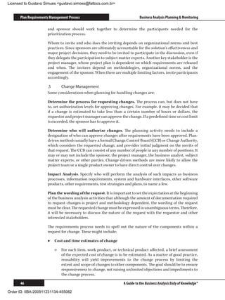Licensed to Gustavo Simues gustavo.simoes@fattocs.com.br


      Plan Requirements Management Process                                   Business Analysis Planning  Monitoring

                      and sponsor should work together to determine the participants needed for the
                      prioritization process.

                      Whom to invite and who does the inviting depends on organizational norms and best
                      practices. Since sponsors are ultimately accountable for the solution’s effectiveness and
                      major project decisions, they need to be invited to participate in the discussion, even if
                      they delegate the participation to subject matter experts. Another key stakeholder is the
                      project manager, whose project plan is dependent on which requirements are released
                      and when. The invitees depend on methodologies, organizational norms, and the
                      engagement of the sponsor. When there are multiple limiting factors, invite participants
                      accordingly.

                      .5	    Change Management
                      Some considerations when planning for handling changes are:

                      Determine the process for requesting changes. The process can, but does not have
                      to, set authorization levels for approving changes. For example, it may be decided that
                      if a change is estimated to take less than a certain number of hours or dollars, the
                      requestor and project manager can approve the change. If a predefined time or cost limit
                      is exceeded, the sponsor has to approve it.

                      Determine who will authorize changes. The planning activity needs to include a
                      designation of who can approve changes after requirements have been approved. Plan-
                      driven methods usually have a formal Change Control Board (CCB) or Change Authority,
                      which considers the requested change, and provides initial judgment on the merits of
                      that request. The CCB can consist of any number of people in any number of positions. It
                      may or may not include the sponsor, the project manager, the business analyst, subject
                      matter experts, or other parties. Change-driven methods are more likely to allow the
                      project team or a single product owner to have direct control over changes.

                      Impact Analysis. Specify who will perform the analysis of such impacts as business
                      processes, information requirements, system and hardware interfaces, other software
                      products, other requirements, test strategies and plans, to name a few.

                      Plan the wording of the request. It is important to set the expectation at the beginning
                      of the business analysis activities that although the amount of documentation required
                      to request changes is project and methodology dependent, the wording of the request
                      must be clear. The requested change must be expressed in unambiguous terms. Therefore,
                      it will be necessary to discuss the nature of the request with the requestor and other
                      interested stakeholders.

                      The requirements process needs to spell out the nature of the components within a
                      request for change. These might include:

                      ▶▶ Cost and time estimates of change

                          ▷▷ For each item, work product, or technical product affected, a brief assessment
                             of the expected cost of change is to be estimated. As a matter of good practice,
                             reusability will yield improvements to the change process by limiting the
                             extent and scope of changes to other components. The goal should be to ensure
                             responsiveness to change, not raising unlimited objections and impediments to
                             the change process.

      46                                                           A Guide to the Business Analysis Body of Knowledge®

Order ID: IIBA-200911231134-455082
 