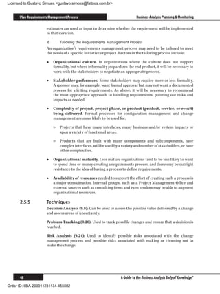 Licensed to Gustavo Simues gustavo.simoes@fattocs.com.br


      Plan Requirements Management Process                                  Business Analysis Planning  Monitoring

                      estimates are used as input to determine whether the requirement will be implemented
                      in that iteration.

                      .6	    Tailoring the Requirements Management Process
                      An organization’s requirements management process may need to be tailored to meet
                      the needs of a specific initiative or project. Factors in the tailoring process include:

                      ▶▶ Organizational culture. In organizations where the culture does not support
                         formality, but where informality jeopardizes the end product, it will be necessary to
                         work with the stakeholders to negotiate an appropriate process.

                      ▶▶ Stakeholder preferences. Some stakeholders may require more or less formality.
                         A sponsor may, for example, want formal approval but may not want a documented
                         process for eliciting requirements. As above, it will be necessary to recommend
                         the most appropriate approach to handling requirements, pointing out risks and
                         impacts as needed.

                      ▶▶ Complexity of project, project phase, or product (product, service, or result)
                         being delivered. Formal processes for configuration management and change
                         management are more likely to be used for:

                          ▷▷ Projects that have many interfaces, many business and/or system impacts or
                             span a variety of functional areas.

                          ▷▷ Products that are built with many components and subcomponents, have
                             complex interfaces, will be used by a variety and number of stakeholders, or have
                             other complexities.

                      ▶▶ Organizational maturity. Less mature organizations tend to be less likely to want
                         to spend time or money creating a requirements process, and there may be outright
                         resistance to the idea of having a process to define requirements.

                      ▶▶ Availability of resources needed to support the effort of creating such a process is
                         a major consideration. Internal groups, such as a Project Management Office and
                         external sources such as consulting firms and even vendors may be able to augment
                         organizational resources.

      2.5.5	          Techniques
                      Decision Analysis (9.8): Can be used to assess the possible value delivered by a change
                      and assess areas of uncertainty.

                      Problem Tracking (9.20): Used to track possible changes and ensure that a decision is
                      reached.

                      Risk Analysis (9.24): Used to identify possible risks associated with the change
                      management process and possible risks associated with making or choosing not to
                      make the change.




      48                                                          A Guide to the Business Analysis Body of Knowledge®

Order ID: IIBA-200911231134-455082
 