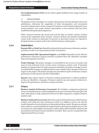 Licensed to Gustavo Simues gustavo.simoes@fattocs.com.br


      Manage Business Analysis Performance                                     Business Analysis Planning  Monitoring

                       Survey/Questionnaire (9.31): Can be used to gather feedback from a large number of
                       stakeholders.

                       .2	     Variance Analysis
                       The purpose of this technique is to analyze discrepancies between planned and actual
                       performance, determine the magnitude of those discrepancies, and recommend
                       corrective and preventive action as required. Variances can be related to planned versus
                       actual estimates, cost, scope, product expectations, or any measures that have been
                       established during the planning process.

                       When variances between the actual work and the plan are found, variance analysis
                       measures the magnitude of the variation. Variance analysis also includes studying the
                       causes of the variance to determine if corrective or preventive actions are required to
                       bring the business analysis work in line with the business analysis plans.

      2.6.6	           Stakeholders
                       Domain SME and End User: Should be informed of the performance of business analysis
                       activities in order to set expectations for their involvement.

                       Implementation SME, Operational Support, and Tester: Dependent on the effective
                       performance of business analysis activities to perform their role. Should be consulted
                       when assessing those activities.

                       Project Manager: The project manager is accountable for the success of a project and
                       must be kept informed of the current status of business analysis work. If potential
                       problems or opportunities for improvement are identified, the project manager must be
                       consulted before changes are implemented to assess whether those changes will have an
                       impact on the project. The project manager may also deliver reports on business analysis
                       performance to the sponsor and other stakeholders.

                       Sponsor: May require reports on business analysis performance to address problems
                       as they are identified. A manager of business analysts may also sponsor initiatives to
                       improve the performance of business analysis activities.

      2.6.7	           Output
                       Business Analysis Performance Assessment: This includes a comparison of planned
                       versus actual performance, understanding the root cause of variances from the plan, and
                       other information to help understand the level of effort required to complete business
                       analysis work.

                       Business Analysis Process Assets: When the analysis of the performance of the business
                       analysis work yields less than satisfactory results, it is helpful to review not only the
                       results themselves, but also the process that produced those results. This process analysis
                       often results in recommendations for improvement to the business analysis process. The
                       revised process and templates for business analysis deliverables should be analyzed and
                       documented and lessons learned should be recorded. These may be incorporated into
                       Organizational Process Assets.




      52                                                             A Guide to the Business Analysis Body of Knowledge®

Order ID: IIBA-200911231134-455082
 