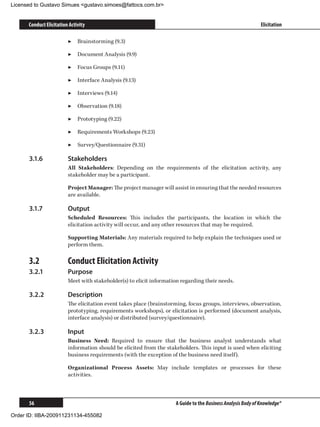 Licensed to Gustavo Simues gustavo.simoes@fattocs.com.br


      Conduct Elicitation Activity                                                                            Elicitation

                         ▶▶ Brainstorming (9.3)

                         ▶▶ Document Analysis (9.9)

                         ▶▶ Focus Groups (9.11)

                         ▶▶ Interface Analysis (9.13)

                         ▶▶ Interviews (9.14)

                         ▶▶ Observation (9.18)

                         ▶▶ Prototyping (9.22)

                         ▶▶ Requirements Workshops (9.23)

                         ▶▶ Survey/Questionnaire (9.31)

      3.1.6	             Stakeholders
                         All Stakeholders: Depending on the requirements of the elicitation activity, any
                         stakeholder may be a participant.

                         Project Manager: The project manager will assist in ensuring that the needed resources
                         are available.

      3.1.7	             Output
                         Scheduled Resources: This includes the participants, the location in which the
                         elicitation activity will occur, and any other resources that may be required.

                         Supporting Materials: Any materials required to help explain the techniques used or
                         perform them.

      3.2	               Conduct Elicitation Activity
      3.2.1	             Purpose
                         Meet with stakeholder(s) to elicit information regarding their needs.

      3.2.2	             Description
                         The elicitation event takes place (brainstorming, focus groups, interviews, observation,
                         prototyping, requirements workshops), or elicitation is performed (document analysis,
                         interface analysis) or distributed (survey/questionnaire).

      3.2.3	             Input
                         Business Need: Required to ensure that the business analyst understands what
                         information should be elicited from the stakeholders. This input is used when eliciting
                         business requirements (with the exception of the business need itself).

                         Organizational Process Assets: May include templates or processes for these
                         activities.



      56                                                             A Guide to the Business Analysis Body of Knowledge®

Order ID: IIBA-200911231134-455082
 