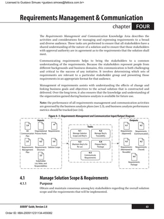 Licensed to Gustavo Simues gustavo.simoes@fattocs.com.br




          Requirements Management  Communication
                                                                                                            chapter                  FOUR
                               The Requirements Management and Communication Knowledge Area describes the
                               activities and considerations for managing and expressing requirements to a broad
                               and diverse audience. These tasks are performed to ensure that all stakeholders have a
                               shared understanding of the nature of a solution and to ensure that those stakeholders
                               with approval authority are in agreement as to the requirements that the solution shall
                               meet.

                               Communicating requirements helps to bring the stakeholders to a common
                               understanding of the requirements. Because the stakeholders represent people from
                               different backgrounds and business domains, this communication is both challenging
                               and critical to the success of any initiative. It involves determining which sets of
                               requirements are relevant to a particular stakeholder group and presenting those
                               requirements in an appropriate format for that audience.

                               Management of requirements assists with understanding the effects of change and
                               linking business goals and objectives to the actual solution that is constructed and
                               delivered. Over the long term, it also ensures that the knowledge and understanding of
                               the organization gained during business analysis is available for future use.

                               Note: the performance of all requirements management and communication activities
                               are governed by the business analysis plans (see 2.3), and business analysis performance
                               metrics should be tracked (see 2.6).

                                            Figure 4–1: Requirements Management and Communication Input/Output Diagram
                            Inputs                                                                                         Outputs

                 2.4                            *                                  Tasks
                                                                                                                    4.1                  4.5

                BA       Organizational Requirements                  4.1                       4.2            Requirements       Requirements
           Communication Process Assets                         Manage Solution            Manage Req'ts        [Approved]      [Communicated]
               Plan                                             Scope and Req'ts            Traceability

                 2.5           6.2             5.4                     4.3                      4.4                 4.3                  4.2
                                                                Maintain Req'ts for        Prepare Req'ts
            Requirements Requirements Solution Scope                 Re-use                   Package          Requirements          Requirements
            Management     Structure                                                                           [Maintained            [Traced]
                Plan                                                               4.5                           Reusable]
                              2.2                                              Communicate
                                                                                                                               4.4
                                                                               Requirements
                          Stakeholder
                                                                                                                          Requirements
                         List, Roles, and
                                                                                                                            Package
                         Responsibilities




          4.1	                 Manage Solution Scope  Requirements
          4.1.1	               Purpose
                               Obtain and maintain consensus among key stakeholders regarding the overall solution
                               scope and the requirements that will be implemented.



          BABOK® Guide, Version 2.0                                                                                                             63

Order ID: IIBA-200911231134-455082
 