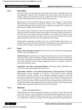 Licensed to Gustavo Simues gustavo.simoes@fattocs.com.br


      Manage Solution Scope  Requirements                                Requirements Management  Communication

      4.1.2	           Description
                       This task involves securing approval of requirements from those stakeholders who have
                       the appropriate authority, and managing issues that emerge during elicitation and
                       analysis. Approval of requirements may be sought at the end of a project phase or at a
                       number of intermediate points in the business analysis process.

                       Requirements may be baselined following approval. Any changes to requirements
                       after baselining, if changes are permitted, involves use of a change control process
                       and subsequent approval. As requirements are refined or changed as the result of new
                       information, changes will be tracked as well.

                       The solution scope is required as a basis for requirements management and is used to
                       determine whether a proposed requirement supports the business goals and objectives.
                       If the business need changes during the lifetime of an initiative, the solution scope
                       must also change. Changes to the solution scope may also lead to changes in previously
                       approved requirements, which may not support the revised scope.

                       Change-driven approaches typically do not use a formal change control process, as
                       requirements are prioritized and selected for implementation at the beginning of each
                       iteration and no changes to the requirements occur during an iteration.

      4.1.3	           Input
                       Requirements Management Plan: Defines the process to be followed in managing the
                       solution scope and requirements.

                       Solution Scope: Requirements must support the solution scope in order to be approved,
                       unless the solution scope is modified accordingly. The solution scope is also a requirement
                       that can be managed in its own right. Changes to other business requirements generally
                       do not fall within the normal change management process of a project, as they are
                       external to the project scope.

                       Stakeholder List, Roles, and Responsibilities: This defines which stakeholders are
                       involved in reviewing and approving requirements.

                       Stakeholder, Solution, or Transition Requirements [Communicated or Traced]:
                       Requirements may be managed at any point in their lifecycle (stated, specified
                       and modeled, verified, validated, etc.), although stakeholder approval is normally
                       restricted to requirements that have been verified and validated. Requirements must
                       be communicated to be managed, as stakeholders cannot consent to requirements if
                       they are not aware of them. Requirements may also be managed if they can be traced to
                       requirements that have been approved, as those requirements are a basis for determining
                       whether other requirements fall within the scope of the solution.

      4.1.4	           Elements
                       .1	     Solution Scope Management
                       All stakeholder and solution requirements must be assessed to ensure that they fall
                       within the solution scope. Stakeholders will frequently identify additional needs that
                       the solution may be capable of addressing. However, if these additional requirements
                       are invalid (that is, they are not aligned with the approved business requirements) or



      64                                                             A Guide to the Business Analysis Body of Knowledge®

Order ID: IIBA-200911231134-455082
 