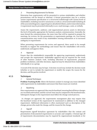 Licensed to Gustavo Simues gustavo.simoes@fattocs.com.br


      Manage Solution Scope  Requirements                                Requirements Management  Communication

                       .3	      Presenting Requirements For Review
                       Determine how requirements will be presented to various stakeholders and whether
                       presentations will be formal or informal. A formal presentation may be a written
                       system requirements specification or a structured walkthrough with various levels of
                       stakeholders, including executive summaries as well as a structured model including all
                       of the associated diagrams, supporting text, detailed attributes, and revision information.
                       A requirement may be presented informally in an e-mail message, a note, or verbally.

                       Assess the requirements, audience, and organizational process assets to determine
                       the level of formality appropriate for business analysis communication. Generally, the
                       more formal the communications, the more time that will be required to prepare for
                       meetings, for reviews, for the presentation or requirements package, etc. Less formal
                       communications may result in key stakeholders missing information or in increased
                       ambiguity in requirements.

                       When presenting requirements for review and approval, there needs to be enough
                       formality to support the methodology and ensure that the stakeholders will review,
                       understand, and approve them.

                       .4	     Approval
                       Ensure that the stakeholder(s) responsible for approving requirements understands
                       and accepts the requirements. Stakeholder approval may be required for the result
                       of other business analysis work, including allocation of requirements, proposed
                       problem resolutions, and other decisions. Approval may be obtained from stakeholders
                       individually or as a group.

                       A record of the decision may be kept. A decision record may include the decision made
                       (whether or not to include the requirement or modify the scope), the reason for the
                       decision, and the parties involved.

      4.1.5	           Techniques
                       .1	     General Techniques
                       Problem Tracking (9.20): Allows the business analyst to manage any issues identified
                       with requirements by stakeholders and ensure that those issues are resolved.

                       .2	     Baselining
                       Once requirements are approved, they may be baselined, meaning that all future changes
                       are recorded and tracked, and the current state may be compared to the baselined state.
                       Subsequent changes to the requirement must follow the change control process.

                        As changes are approved, the requirements management plan may require that
                       the baselined version of the requirement be maintained in addition to the changed
                       requirement. Additional information is often maintained such as description of the
                       change, person who made the change, and the reason for the change.

                       .3	     Signoff
                       Requirements signoff formalizes agreement by stakeholders that the content and
                       presentation of documented requirements is accurate and complete. A formal sign-off
                       of requirements documentation may be required by organizational standards or for


      66                                                             A Guide to the Business Analysis Body of Knowledge®

Order ID: IIBA-200911231134-455082
 