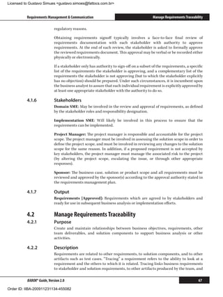 Licensed to Gustavo Simues gustavo.simoes@fattocs.com.br


          Requirements Management  Communication                                       Manage Requirements Traceability

                            regulatory reasons.

                            Obtaining requirements signoff typically involves a face-to-face final review of
                            requirements documentation with each stakeholder with authority to approve
                            requirements. At the end of each review, the stakeholder is asked to formally approve
                            the reviewed requirements document. This approval may be verbal or be recorded either
                            physically or electronically.

                            If a stakeholder only has authority to sign-off on a subset of the requirements, a specific
                            list of the requirements the stakeholder is approving, and a complementary list of the
                            requirements the stakeholder is not approving (but to which the stakeholder explicitly
                            has no objection) should be prepared. Under such circumstances, it is incumbent upon
                            the business analyst to assure that each individual requirement is explicitly approved by
                            at least one appropriate stakeholder with the authority to do so.

          4.1.6	            Stakeholders
                            Domain SME: May be involved in the review and approval of requirements, as defined
                            by the stakeholder roles and responsibility designation.

                            Implementation SME: Will likely be involved in this process to ensure that the
                            requirements can be implemented.

                            Project Manager: The project manager is responsible and accountable for the project
                            scope. The project manager must be involved in assessing the solution scope in order to
                            define the project scope, and must be involved in reviewing any changes to the solution
                            scope for the same reason. In addition, if a proposed requirement is not accepted by
                            key stakeholders, the project manager must manage the associated risk to the project
                            (by altering the project scope, escalating the issue, or through other appropriate
                            responses).

                            Sponsor: The business case, solution or product scope and all requirements must be
                            reviewed and approved by the sponsor(s) according to the approval authority stated in
                            the requirements management plan.

          4.1.7	            Output
                            Requirements [Approved]: Requirements which are agreed to by stakeholders and
                            ready for use in subsequent business analysis or implementation efforts.

          4.2	              Manage Requirements Traceability
          4.2.1	            Purpose
                            Create and maintain relationships between business objectives, requirements, other
                            team deliverables, and solution components to support business analysis or other
                            activities.

          4.2.2	            Description
                            Requirements are related to other requirements, to solution components, and to other
                            artifacts such as test cases. “Tracing” a requirement refers to the ability to look at a
                            requirement and the others to which it is related. Tracing links business requirements
                            to stakeholder and solution requirements, to other artifacts produced by the team, and

          BABOK® Guide, Version 2.0                                                                                  67

Order ID: IIBA-200911231134-455082
 