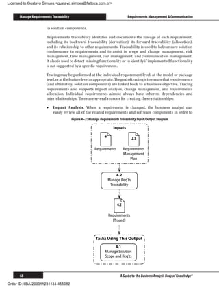 Licensed to Gustavo Simues gustavo.simoes@fattocs.com.br


      Manage Requirements Traceability                                          Requirements Management  Communication

                       to solution components.

                       Requirements traceability identifies and documents the lineage of each requirement,
                       including its backward traceability (derivation), its forward traceability (allocation),
                       and its relationship to other requirements. Traceability is used to help ensure solution
                       conformance to requirements and to assist in scope and change management, risk
                       management, time management, cost management, and communication management.
                       It also is used to detect missing functionality or to identify if implemented functionality
                       is not supported by a specific requirement.

                       Tracing may be performed at the individual requirement level, at the model or package
                       level, or at the feature level as appropriate. The goal of tracing is to ensure that requirements
                       (and ultimately, solution components) are linked back to a business objective. Tracing
                       requirements also supports impact analysis, change management, and requirements
                       allocation. Individual requirements almost always have inherent dependencies and
                       interrelationships. There are several reasons for creating these relationships:

                       ▶▶ Impact Analysis. When a requirement is changed, the business analyst can
                          easily review all of the related requirements and software components in order to
                                         Figure 4–3: Manage Requirements Traceability Input/Output Diagram

                                                                      Inputs

                                                               *                   2.5

                                                        Requirements          Requirements
                                                                              Management
                                                                                  Plan



                                                                        4.2
                                                                   Manage Req'ts
                                                                    Traceability



                                                                        4.2

                                                                   Requirements
                                                                     [Traced]



                                                         Tasks Using This Output
                                                                     4.1
                                                               Manage Solution
                                                               Scope and Req'ts



      68                                                                  A Guide to the Business Analysis Body of Knowledge®

Order ID: IIBA-200911231134-455082
 