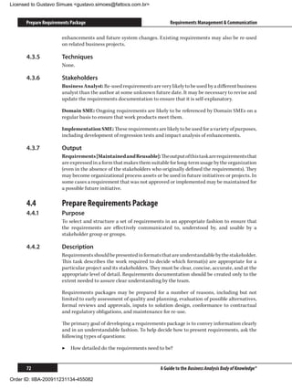 Licensed to Gustavo Simues gustavo.simoes@fattocs.com.br


      Prepare Requirements Package                                      Requirements Management  Communication

                      enhancements and future system changes. Existing requirements may also be re-used
                      on related business projects.

      4.3.5	          Techniques
                      None.

      4.3.6	          Stakeholders
                      Business Analyst: Re-used requirements are very likely to be used by a different business
                      analyst than the author at some unknown future date. It may be necessary to revise and
                      update the requirements documentation to ensure that it is self-explanatory.

                      Domain SME: Ongoing requirements are likely to be referenced by Domain SMEs on a
                      regular basis to ensure that work products meet them.

                      Implementation SME: These requirements are likely to be used for a variety of purposes,
                      including development of regression tests and impact analysis of enhancements.

      4.3.7	          Output
                      Requirements [Maintained and Reusable]: The output of this task are requirements that
                      are expressed in a form that makes them suitable for long-term usage by the organization
                      (even in the absence of the stakeholders who originally defined the requirements). They
                      may become organizational process assets or be used in future initiatives or projects. In
                      some cases a requirement that was not approved or implemented may be maintained for
                      a possible future initiative.

      4.4	            Prepare Requirements Package
      4.4.1	          Purpose
                      To select and structure a set of requirements in an appropriate fashion to ensure that
                      the requirements are effectively communicated to, understood by, and usable by a
                      stakeholder group or groups.

      4.4.2	          Description
                      Requirements should be presented in formats that are understandable by the stakeholder.
                      This task describes the work required to decide which format(s) are appropriate for a
                      particular project and its stakeholders. They must be clear, concise, accurate, and at the
                      appropriate level of detail. Requirements documentation should be created only to the
                      extent needed to assure clear understanding by the team.

                      Requirements packages may be prepared for a number of reasons, including but not
                      limited to early assessment of quality and planning, evaluation of possible alternatives,
                      formal reviews and approvals, inputs to solution design, conformance to contractual
                      and regulatory obligations, and maintenance for re-use.

                      The primary goal of developing a requirements package is to convey information clearly
                      and in an understandable fashion. To help decide how to present requirements, ask the
                      following types of questions:

                      ▶▶ How detailed do the requirements need to be?


      72                                                           A Guide to the Business Analysis Body of Knowledge®

Order ID: IIBA-200911231134-455082
 