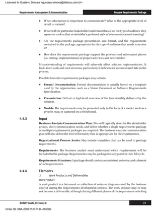 Licensed to Gustavo Simues gustavo.simoes@fattocs.com.br


          Requirements Management  Communication                                         Prepare Requirements Package

                            ▶▶ What information is important to communicate? What is the appropriate level of
                               detail to include?

                            ▶▶ What will the particular stakeholder understand based on the type of audience they
                               represent and on that stakeholder’s preferred style of communication or learning?

                            ▶▶ Are the requirements package presentation and format, and the requirements
                               contained in the package, appropriate for the type of audience that needs to review
                               it?

                            ▶▶ How does the requirements package support the previous and subsequent phases
                               (i.e. testing, implementation) or project activities and deliverables?

                            Misunderstanding of requirements will adversely affect solution implementation. It
                            leads to re-work and cost overruns, particularly if deficiencies are uncovered late in the
                            process.

                            Possible forms for requirements packages may include:

                            ▶▶ Formal Documentation: Formal documentation is usually based on a template
                               used by the organization, such as a Vision Document or Software Requirements
                               Specification.

                            ▶▶ Presentation: Delivers a high-level overview of the functionality delivered by the
                               solution.

                            ▶▶ Models: The requirements may be presented only in the form of a model, such as a
                               process map, or captured on a whiteboard.

          4.4.3	            Input
                            Business Analysis Communication Plan: This will typically describe the stakeholder
                            groups, their communication needs, and define whether a single requirements package
                            or multiple requirements packages are required. The business analysis communication
                            plan will also define the level of formality that is appropriate for the requirements.

                            Organizational Process Assets: May include templates that can be used to package
                            requirements.

                            Requirements: The business analyst must understand which requirements will be
                            included in the package. Requirements may be packaged at any point in their lifecycle.

                            Requirements Structure: A package should contain a consistent, cohesive, and coherent
                            set of requirements.

          4.4.4	            Elements
                            .1	     Work Products and Deliverables
                            Work Product
                            A work product is a document or collection of notes or diagrams used by the business
                            analyst during the requirements development process. The work product may or may
                            not become a deliverable, although during different phases of the requirements eliciting


          BABOK® Guide, Version 2.0                                                                                73

Order ID: IIBA-200911231134-455082
 