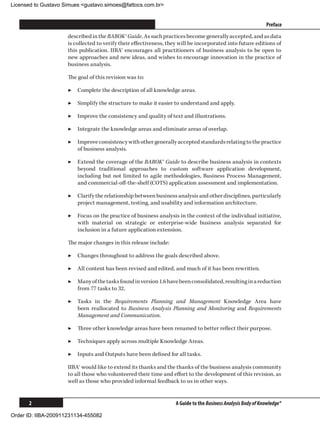 Licensed to Gustavo Simues gustavo.simoes@fattocs.com.br


      ﻿                                                                                                        Preface
                     described in the BABOK® Guide. As such practices become generally accepted, and as data
                     is collected to verify their effectiveness, they will be incorporated into future editions of
                     this publication. IIBA® encourages all practitioners of business analysis to be open to
                     new approaches and new ideas, and wishes to encourage innovation in the practice of
                     business analysis.

                     The goal of this revision was to:

                     ▶▶ Complete the description of all knowledge areas.

                     ▶▶ Simplify the structure to make it easier to understand and apply.

                     ▶▶ Improve the consistency and quality of text and illustrations.

                     ▶▶ Integrate the knowledge areas and eliminate areas of overlap.

                     ▶▶ Improve consistency with other generally accepted standards relating to the practice
                        of business analysis.

                     ▶▶ Extend the coverage of the BABOK® Guide to describe business analysis in contexts
                        beyond traditional approaches to custom software application development,
                        including but not limited to agile methodologies, Business Process Management,
                        and commercial-off-the-shelf (COTS) application assessment and implementation.

                     ▶▶ Clarify the relationship between business analysis and other disciplines, particularly
                        project management, testing, and usability and information architecture.

                     ▶▶ Focus on the practice of business analysis in the context of the individual initiative,
                        with material on strategic or enterprise-wide business analysis separated for
                        inclusion in a future application extension.

                     The major changes in this release include:

                     ▶▶ Changes throughout to address the goals described above.

                     ▶▶ All content has been revised and edited, and much of it has been rewritten.

                     ▶▶ Many of the tasks found in version 1.6 have been consolidated, resulting in a reduction
                        from 77 tasks to 32.

                     ▶▶ Tasks in the Requirements Planning and Management Knowledge Area have
                        been reallocated to Business Analysis Planning and Monitoring and Requirements
                        Management and Communication.

                     ▶▶ Three other knowledge areas have been renamed to better reflect their purpose.

                     ▶▶ Techniques apply across multiple Knowledge Areas.

                     ▶▶ Inputs and Outputs have been defined for all tasks.

                     IIBA® would like to extend its thanks and the thanks of the business analysis community
                     to all those who volunteered their time and effort to the development of this revision, as
                     well as those who provided informal feedback to us in other ways.


      2                                                             A Guide to the Business Analysis Body of Knowledge®

Order ID: IIBA-200911231134-455082
 