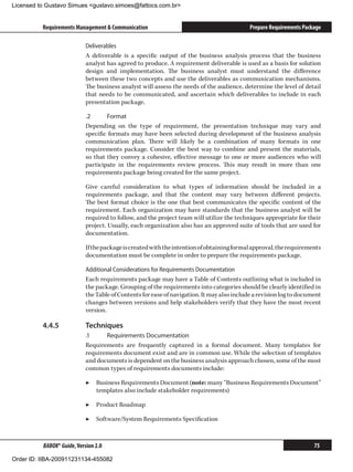 Licensed to Gustavo Simues gustavo.simoes@fattocs.com.br


          Requirements Management  Communication                                           Prepare Requirements Package

                            Deliverables
                            A deliverable is a specific output of the business analysis process that the business
                            analyst has agreed to produce. A requirement deliverable is used as a basis for solution
                            design and implementation. The business analyst must understand the difference
                            between these two concepts and use the deliverables as communication mechanisms.
                            The business analyst will assess the needs of the audience, determine the level of detail
                            that needs to be communicated, and ascertain which deliverables to include in each
                            presentation package.

                            .2	     Format
                            Depending on the type of requirement, the presentation technique may vary and
                            specific formats may have been selected during development of the business analysis
                            communication plan. There will likely be a combination of many formats in one
                            requirements package. Consider the best way to combine and present the materials,
                            so that they convey a cohesive, effective message to one or more audiences who will
                            participate in the requirements review process. This may result in more than one
                            requirements package being created for the same project.

                            Give careful consideration to what types of information should be included in a
                            requirements package, and that the content may vary between different projects.
                            The best format choice is the one that best communicates the specific content of the
                            requirement. Each organization may have standards that the business analyst will be
                            required to follow, and the project team will utilize the techniques appropriate for their
                            project. Usually, each organization also has an approved suite of tools that are used for
                            documentation.

                            If the package is created with the intention of obtaining formal approval, the requirements
                            documentation must be complete in order to prepare the requirements package.

                            Additional Considerations for Requirements Documentation
                            Each requirements package may have a Table of Contents outlining what is included in
                            the package. Grouping of the requirements into categories should be clearly identified in
                            the Table of Contents for ease of navigation. It may also include a revision log to document
                            changes between versions and help stakeholders verify that they have the most recent
                            version.

          4.4.5	            Techniques
                            .1	    Requirements Documentation
                            Requirements are frequently captured in a formal document. Many templates for
                            requirements document exist and are in common use. While the selection of templates
                            and documents is dependent on the business analysis approach chosen, some of the most
                            common types of requirements documents include:

                            ▶▶ Business Requirements Document (note: many “Business Requirements Document”
                               templates also include stakeholder requirements)

                            ▶▶ Product Roadmap

                            ▶▶ Software/System Requirements Specification



          BABOK® Guide, Version 2.0                                                                                  75

Order ID: IIBA-200911231134-455082
 