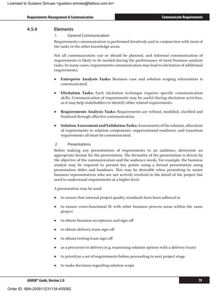 Licensed to Gustavo Simues gustavo.simoes@fattocs.com.br


          Requirements Management  Communication                                           Communicate Requirements

          4.5.4	            Elements
                            .1	     General Communication
                            Requirements communication is performed iteratively and in conjunction with most of
                            the tasks in the other knowledge areas.

                            Not all communication can or should be planned, and informal communication of
                            requirements is likely to be needed during the performance of most business analysis
                            tasks. In many cases, requirements communication may lead to elicitation of additional
                            requirements.

                            ▶▶ Enterprise Analysis Tasks: Business case and solution scoping information is
                               communicated.

                            ▶▶ Elicitation Tasks: Each elicitation technique requires specific communication
                               skills. Communication of requirements may be useful during elicitation activities,
                               as it may help stakeholders to identify other related requirements.

                            ▶▶ Requirements Analysis Tasks: Requirements are refined, modified, clarified and
                               finalized through effective communication.

                            ▶▶ Solution Assessment and Validation Tasks: Assessments of the solution, allocation
                               of requirements to solution components, organizational readiness, and transition
                               requirements all must be communicated.

                            .2	     Presentations
                            Before making any presentations of requirements to an audience, determine an
                            appropriate format for the presentation. The formality of the presentation is driven by
                            the objective of the communication and the audience needs. For example, the business
                            analyst may be required to present key points using a formal presentation using
                            presentation slides and handouts. This may be desirable when presenting to senior
                            business representatives who are not actively involved in the detail of the project but
                            need to understand requirements at a higher level.

                            A presentation may be used:

                            ▶▶ to ensure that internal project quality standards have been adhered to

                            ▶▶ to ensure cross-functional fit with other business process areas within the same
                               project

                            ▶▶ to obtain business acceptance and sign-off

                            ▶▶ to obtain delivery team sign-off

                            ▶▶ to obtain testing team sign-off

                            ▶▶ as a precursor to delivery (e.g. examining solution options with a delivery team)

                            ▶▶ to prioritize a set of requirements before proceeding to next project stage

                            ▶▶ to make decisions regarding solution scope


          BABOK® Guide, Version 2.0                                                                                79

Order ID: IIBA-200911231134-455082
 