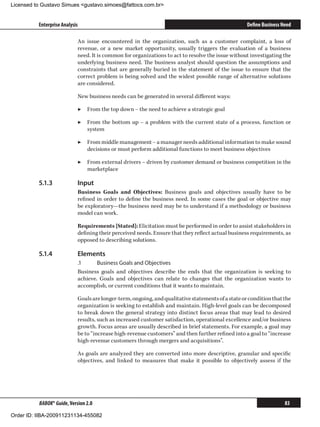 Licensed to Gustavo Simues gustavo.simoes@fattocs.com.br


          Enterprise Analysis                                                                       Define Business Need

                            An issue encountered in the organization, such as a customer complaint, a loss of
                            revenue, or a new market opportunity, usually triggers the evaluation of a business
                            need. It is common for organizations to act to resolve the issue without investigating the
                            underlying business need. The business analyst should question the assumptions and
                            constraints that are generally buried in the statement of the issue to ensure that the
                            correct problem is being solved and the widest possible range of alternative solutions
                            are considered.

                            New business needs can be generated in several different ways:

                            ▶▶ From the top down − the need to achieve a strategic goal

                            ▶▶ From the bottom up − a problem with the current state of a process, function or
                               system

                            ▶▶ From middle management − a manager needs additional information to make sound
                               decisions or must perform additional functions to meet business objectives

                            ▶▶ From external drivers − driven by customer demand or business competition in the
                               marketplace

          5.1.3	            Input
                            Business Goals and Objectives: Business goals and objectives usually have to be
                            refined in order to define the business need. In some cases the goal or objective may
                            be exploratory—the business need may be to understand if a methodology or business
                            model can work.

                            Requirements [Stated]: Elicitation must be performed in order to assist stakeholders in
                            defining their perceived needs. Ensure that they reflect actual business requirements, as
                            opposed to describing solutions.

          5.1.4	            Elements
                            .1	     Business Goals and Objectives
                            Business goals and objectives describe the ends that the organization is seeking to
                            achieve. Goals and objectives can relate to changes that the organization wants to
                            accomplish, or current conditions that it wants to maintain.

                            Goals are longer-term, ongoing, and qualitative statements of a state or condition that the
                            organization is seeking to establish and maintain. High-level goals can be decomposed
                            to break down the general strategy into distinct focus areas that may lead to desired
                            results, such as increased customer satisfaction, operational excellence and/or business
                            growth. Focus areas are usually described in brief statements. For example, a goal may
                            be to “increase high-revenue customers” and then further refined into a goal to “increase
                            high-revenue customers through mergers and acquisitions”.

                            As goals are analyzed they are converted into more descriptive, granular and specific
                            objectives, and linked to measures that make it possible to objectively assess if the




          BABOK® Guide, Version 2.0                                                                                  83

Order ID: IIBA-200911231134-455082
 