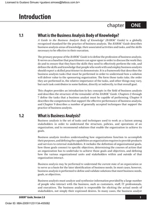 Licensed to Gustavo Simues gustavo.simoes@fattocs.com.br




          Introduction
                                                                                        chapter              ONE
          1.1	              What is the Business Analysis Body of Knowledge?
                            A Guide to the Business Analysis Body of Knowledge® (BABOK® Guide) is a globally
                            recognized standard for the practice of business analysis. The BABOK® Guide describes
                            business analysis areas of knowledge, their associated activities and tasks, and the skills
                            necessary to be effective in their execution.

                            The primary purpose of the BABOK® Guide is to define the profession of business analysis.
                            It serves as a baseline that practitioners can agree upon in order to discuss the work they
                            do and to ensure that they have the skills they need to effectively perform the role, and
                            defines the skills and knowledge that people who work with and employ business analysts
                            should expect a skilled practitioner to demonstrate. It is a framework that describes the
                            business analysis tasks that must be performed in order to understand how a solution
                            will deliver value to the sponsoring organization. The form those tasks take, the order
                            they are performed in, the relative importance of the tasks, and other things may vary,
                            but each task contributes in some fashion, directly or indirectly, to that overall goal.

                            This chapter provides an introduction to key concepts in the field of business analysis
                            and describes the structure of the remainder of the BABOK® Guide. Chapters 2 through
                            7 define the tasks that a business analyst must be capable of performing. Chapter 8
                            describes the competencies that support the effective performance of business analysis,
                            and Chapter 9 describes a number of generally accepted techniques that support the
                            practice of business analysis.

          1.2	              What is Business Analysis?
                            Business analysis is the set of tasks and techniques used to work as a liaison among
                            stakeholders in order to understand the structure, policies, and operations of an
                            organization, and to recommend solutions that enable the organization to achieve its
                            goals.

                            Business analysis involves understanding how organizations function to accomplish
                            their purposes, and defining the capabilities an organization requires to provide products
                            and services to external stakeholders. It includes the definition of organizational goals,
                            how those goals connect to specific objectives, determining the courses of action that
                            an organization has to undertake to achieve those goals and objectives, and defining
                            how the various organizational units and stakeholders within and outside of that
                            organization interact.

                            Business analysis may be performed to understand the current state of an organization or
                            to serve as a basis for the later identification of business needs. In most cases, however,
                            business analysis is performed to define and validate solutions that meet business needs,
                            goals, or objectives.

                            Business analysts must analyze and synthesize information provided by a large number
                            of people who interact with the business, such as customers, staff, IT professionals,
                            and executives. The business analyst is responsible for eliciting the actual needs of
                            stakeholders, not simply their expressed desires. In many cases, the business analyst

          BABOK® Guide, Version 2.0                                                                                  3

Order ID: IIBA-200911231134-455082
 