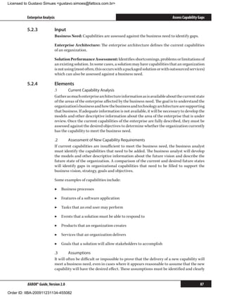 Licensed to Gustavo Simues gustavo.simoes@fattocs.com.br


          Enterprise Analysis                                                                       Assess Capability Gaps

          5.2.3	            Input
                            Business Need: Capabilities are assessed against the business need to identify gaps.

                            Enterprise Architecture: The enterprise architecture defines the current capabilities
                            of an organization.

                            Solution Performance Assessment: Identifies shortcomings, problems or limitations of
                            an existing solution. In some cases, a solution may have capabilities that an organization
                            is not using (most often, this occurs with a packaged solution or with outsourced services)
                            which can also be assessed against a business need.

          5.2.4	            Elements
                            .1	      Current Capability Analysis
                            Gather as much enterprise architecture information as is available about the current state
                            of the areas of the enterprise affected by the business need. The goal is to understand the
                            organization’s business and how the business and technology architecture are supporting
                            that business. If adequate information is not available, it will be necessary to develop the
                            models and other descriptive information about the area of the enterprise that is under
                            review. Once the current capabilities of the enterprise are fully described, they must be
                            assessed against the desired objectives to determine whether the organization currently
                            has the capability to meet the business need.

                            .2	     Assessment of New Capability Requirements
                            If current capabilities are insufficient to meet the business need, the business analyst
                            must identify the capabilities that need to be added. The business analyst will develop
                            the models and other descriptive information about the future vision and describe the
                            future state of the organization. A comparison of the current and desired future states
                            will identify gaps in organizational capabilities that need to be filled to support the
                            business vision, strategy, goals and objectives.

                            Some examples of capabilities include:

                            ▶▶ Business processes

                            ▶▶ Features of a software application

                            ▶▶ Tasks that an end user may perform

                            ▶▶ Events that a solution must be able to respond to

                            ▶▶ Products that an organization creates

                            ▶▶ Services that an organization delivers

                            ▶▶ Goals that a solution will allow stakeholders to accomplish

                            .3	      Assumptions
                            It will often be difficult or impossible to prove that the delivery of a new capability will
                            meet a business need, even in cases where it appears reasonable to assume that the new
                            capability will have the desired effect. These assumptions must be identified and clearly


          BABOK® Guide, Version 2.0                                                                                    87

Order ID: IIBA-200911231134-455082
 