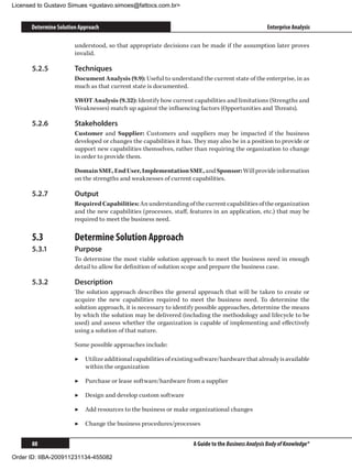 Licensed to Gustavo Simues gustavo.simoes@fattocs.com.br


      Determine Solution Approach                                                                   Enterprise Analysis

                       understood, so that appropriate decisions can be made if the assumption later proves
                       invalid.

      5.2.5	           Techniques
                       Document Analysis (9.9): Useful to understand the current state of the enterprise, in as
                       much as that current state is documented.

                       SWOT Analysis (9.32): Identify how current capabilities and limitations (Strengths and
                       Weaknesses) match up against the influencing factors (Opportunities and Threats).

      5.2.6	           Stakeholders
                       Customer and Supplier: Customers and suppliers may be impacted if the business
                       developed or changes the capabilities it has. They may also be in a position to provide or
                       support new capabilities themselves, rather than requiring the organization to change
                       in order to provide them.

                       Domain SME, End User, Implementation SME, and Sponsor: Will provide information
                       on the strengths and weaknesses of current capabilities.

      5.2.7	           Output
                       Required Capabilities: An understanding of the current capabilities of the organization
                       and the new capabilities (processes, staff, features in an application, etc.) that may be
                       required to meet the business need.

      5.3	             Determine Solution Approach
      5.3.1	           Purpose
                       To determine the most viable solution approach to meet the business need in enough
                       detail to allow for definition of solution scope and prepare the business case.

      5.3.2	           Description
                       The solution approach describes the general approach that will be taken to create or
                       acquire the new capabilities required to meet the business need. To determine the
                       solution approach, it is necessary to identify possible approaches, determine the means
                       by which the solution may be delivered (including the methodology and lifecycle to be
                       used) and assess whether the organization is capable of implementing and effectively
                       using a solution of that nature.

                       Some possible approaches include:

                       ▶▶ Utilize additional capabilities of existing software/hardware that already is available
                          within the organization

                       ▶▶ Purchase or lease software/hardware from a supplier

                       ▶▶ Design and develop custom software

                       ▶▶ Add resources to the business or make organizational changes

                       ▶▶ Change the business procedures/processes


      88                                                            A Guide to the Business Analysis Body of Knowledge®

Order ID: IIBA-200911231134-455082
 
