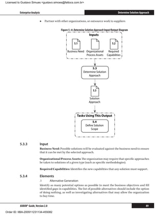 Licensed to Gustavo Simues gustavo.simoes@fattocs.com.br


          Enterprise Analysis                                                                   Determine Solution Approach

                            ▶▶ Partner with other organizations, or outsource work to suppliers

                                             Figure 5–4: Determine Solution Approach Input/Output Diagram
                                                                      Inputs

                                                         5.1                              5.2

                                                   Business Need Organizational        Required
                                                                 Process Assets       Capabilities



                                                                        5.3
                                                                 Determine Solution
                                                                     Approach



                                                                         5.3

                                                                      Solution
                                                                      Approach



                                                           Tasks Using This Output
                                                                       5.4
                                                                   Deﬁne Solution
                                                                      Scope




          5.3.3	            Input
                            Business Need: Possible solutions will be evaluated against the business need to ensure
                            that it can be met by the selected approach.

                            Organizational Process Assets: The organization may require that specific approaches
                            be taken to solutions of a given type (such as specific methodologies).

                            Required Capabilities: Identifies the new capabilities that any solution must support.

          5.3.4	            Elements
                            .1	      Alternative Generation
                            Identify as many potential options as possible to meet the business objectives and fill
                            identified gaps in capabilities. The list of possible alternatives should include the option
                            of doing nothing, as well as investigating alternatives that may allow the organization
                            to buy time.


          BABOK® Guide, Version 2.0                                                                                     89

Order ID: IIBA-200911231134-455082
 