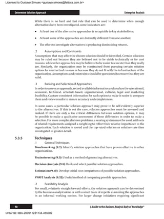 Licensed to Gustavo Simues gustavo.simoes@fattocs.com.br


      Determine Solution Approach                                                                   Enterprise Analysis

                       While there is no hard and fast rule that can be used to determine when enough
                       alternatives have been investigated, some indicators are:

                       ▶▶ At least one of the alternative approaches is acceptable to key stakeholders;

                       ▶▶ At least some of the approaches are distinctly different from one another;

                       ▶▶ The effort to investigate alternatives is producing diminishing returns.

                       .2	     Assumptions and Constraints
                       Assumptions that may affect the chosen solution should be identified. Certain solutions
                       may be ruled out because they are believed not to be viable technically or for cost
                       reasons, while other approaches may be believed to be easier to execute than they really
                       are. Similarly, the organization may be constrained from pursuing certain solution
                       options for contractual reasons or because they do not fit with the infrastructure of the
                       organization. Assumptions and constraints should be questioned to ensure that they are
                       valid.

                       .3	      Ranking and Selection of Approaches
                       In order to assess an approach, record available information and analyze the operational,
                       economic, technical, schedule-based, organizational, cultural, legal and marketing
                       feasibility. Capture consistent information for each option to make it easier to compare
                       them and review results to ensure accuracy and completeness.

                       In some cases, a particular solution approach may prove to be self-evidently superior
                       to the alternatives. If this is not the case, solution approaches must be assessed and
                       ranked. If there are only a few critical differences between solution options, it may
                       be possible to make a qualitative assessment of those differences in order to make a
                       selection. For more complex decision problems, a scoring system must be used, with sets
                       of related requirements assigned a weighting to reflect their relative importance to the
                       organization. Each solution is scored and the top-rated solution or solutions are then
                       investigated in greater detail.

      5.3.5	           Techniques
                       .1	    General Techniques
                       Benchmarking (9.2): Identify solution approaches that have proven effective in other
                       organizations.

                       Brainstorming (9.3): Used as a method of generating alternatives.

                       Decision Analysis (9.8): Rank and select possible solution approaches.

                       Estimation (9.10): Develop initial cost comparisons of possible solution approaches.

                       SWOT Analysis (9.32): Useful method of comparing possible approaches.

                       .2	     Feasibility Analysis
                       For small, relatively straightforward efforts, the solution approach can be determined
                       by the business analyst alone or with a small team of experts examining the approaches
                       in an informal working session. For larger change initiatives requiring significant


      90                                                            A Guide to the Business Analysis Body of Knowledge®

Order ID: IIBA-200911231134-455082
 