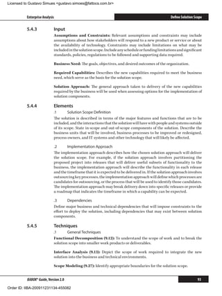 Licensed to Gustavo Simues gustavo.simoes@fattocs.com.br


          Enterprise Analysis                                                                      Define Solution Scope

          5.4.3	            Input
                            Assumptions and Constraints: Relevant assumptions and constraints may include
                            assumptions about how stakeholders will respond to a new product or service or about
                            the availability of technology. Constraints may include limitations on what may be
                            included in the solution scope. Include any schedule or funding limitations and significant
                            standards, policies, regulations to be followed and supporting data required.

                            Business Need: The goals, objectives, and desired outcomes of the organization.

                            Required Capabilities: Describes the new capabilities required to meet the business
                            need, which serve as the basis for the solution scope.

                            Solution Approach: The general approach taken to delivery of the new capabilities
                            required by the business will be used when assessing options for the implementation of
                            solution components.

          5.4.4	            Elements
                            .1	      Solution Scope Definition
                            The solution is described in terms of the major features and functions that are to be
                            included, and the interactions that the solution will have with people and systems outside
                            of its scope. State in-scope and out-of-scope components of the solution. Describe the
                            business units that will be involved, business processes to be improved or redesigned,
                            process owners, and IT systems and other technology that will likely be affected.

                            .2	     Implementation Approach
                            The implementation approach describes how the chosen solution approach will deliver
                            the solution scope. For example, if the solution approach involves partitioning the
                            proposed project into releases that will deliver useful subsets of functionality to the
                            business, the implementation approach will describe the functionality in each release
                            and the timeframe that it is expected to be delivered in. If the solution approach involves
                            outsourcing key processes, the implementation approach will define which processes are
                            candidates for outsourcing, or the process that will be used to identify those candidates.
                            The implementation approach may break delivery down into specific releases or provide
                            a roadmap that indicates the timeframe in which a capability can be expected.

                            .3	      Dependencies
                            Define major business and technical dependencies that will impose constraints to the
                            effort to deploy the solution, including dependencies that may exist between solution
                            components.

          5.4.5	            Techniques
                            .1	     General Techniques
                            Functional Decomposition (9.12): To understand the scope of work and to break the
                            solution scope into smaller work products or deliverables.

                            Interface Analysis (9.13): Depict the scope of work required to integrate the new
                            solution into the business and technical environments.

                            Scope Modeling (9.27): Identify appropriate boundaries for the solution scope.


          BABOK® Guide, Version 2.0                                                                                  93

Order ID: IIBA-200911231134-455082
 