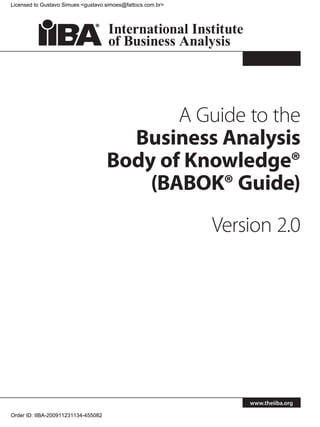 Licensed to Gustavo Simues <gustavo.simoes@fattocs.com.br>




                                            A Guide to the
                                       Business Analysis
                                     Body of Knowledge®
                                         (BABOK® Guide)
                                                             Version 2.0




                                                                 www.theiiba.org

Order ID: IIBA-200911231134-455082
 