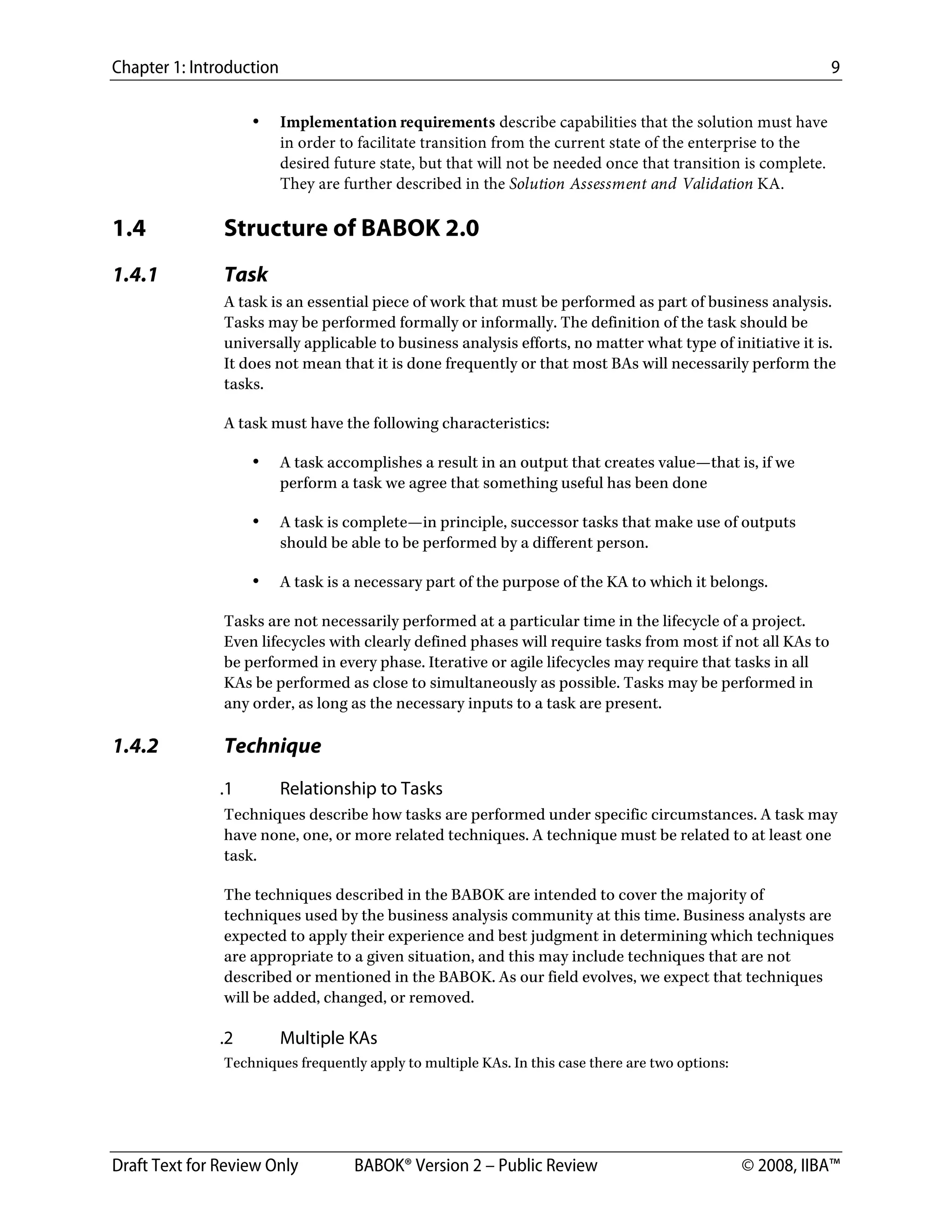 Chapter 1: Introduction 9
Draft Text for Review Only BABOK® Version 2 – Public Review © 2008, IIBA™
• Implementation requirements describe capabilities that the solution must have
in order to facilitate transition from the current state of the enterprise to the
desired future state, but that will not be needed once that transition is complete.
They are further described in the Solution Assessment and Validation KA.
1.4 Structure of BABOK 2.0
1.4.1 Task
A task is an essential piece of work that must be performed as part of business analysis.
Tasks may be performed formally or informally. The definition of the task should be
universally applicable to business analysis efforts, no matter what type of initiative it is.
It does not mean that it is done frequently or that most BAs will necessarily perform the
tasks.
A task must have the following characteristics:
• A task accomplishes a result in an output that creates value—that is, if we
perform a task we agree that something useful has been done
• A task is complete—in principle, successor tasks that make use of outputs
should be able to be performed by a different person.
• A task is a necessary part of the purpose of the KA to which it belongs.
Tasks are not necessarily performed at a particular time in the lifecycle of a project.
Even lifecycles with clearly defined phases will require tasks from most if not all KAs to
be performed in every phase. Iterative or agile lifecycles may require that tasks in all
KAs be performed as close to simultaneously as possible. Tasks may be performed in
any order, as long as the necessary inputs to a task are present.
1.4.2 Technique
.1 Relationship to Tasks
Techniques describe how tasks are performed under specific circumstances. A task may
have none, one, or more related techniques. A technique must be related to at least one
task.
The techniques described in the BABOK are intended to cover the majority of
techniques used by the business analysis community at this time. Business analysts are
expected to apply their experience and best judgment in determining which techniques
are appropriate to a given situation, and this may include techniques that are not
described or mentioned in the BABOK. As our field evolves, we expect that techniques
will be added, changed, or removed.
.2 Multiple KAs
Techniques frequently apply to multiple KAs. In this case there are two options:
DRAFT
 