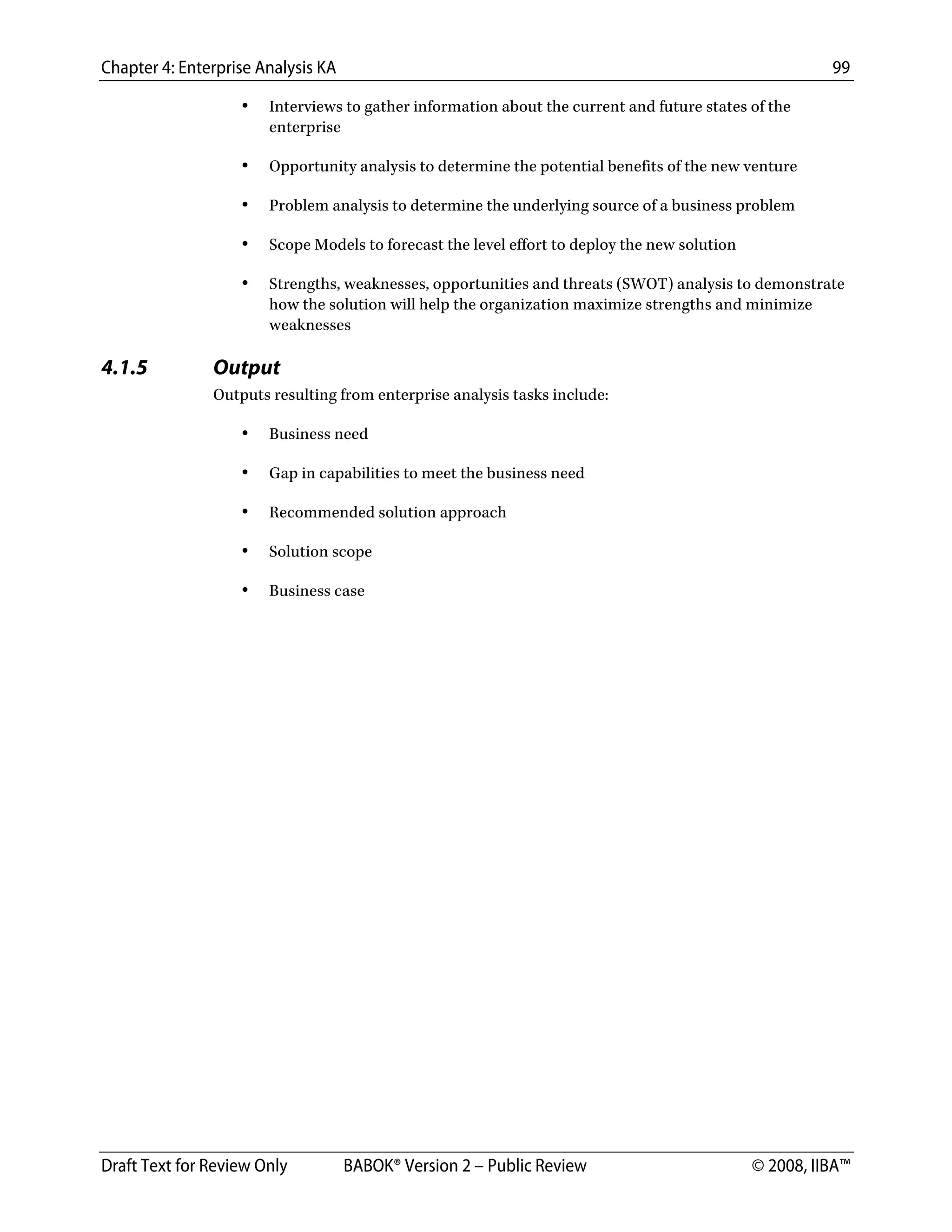 Chapter 4: Enterprise Analysis KA 99
Draft Text for Review Only BABOK® Version 2 – Public Review © 2008, IIBA™
• Interviews to gather information about the current and future states of the
enterprise
• Opportunity analysis to determine the potential benefits of the new venture
• Problem analysis to determine the underlying source of a business problem
• Scope Models to forecast the level effort to deploy the new solution
• Strengths, weaknesses, opportunities and threats (SWOT) analysis to demonstrate
how the solution will help the organization maximize strengths and minimize
weaknesses
4.1.5 Output
Outputs resulting from enterprise analysis tasks include:
• Business need
• Gap in capabilities to meet the business need
• Recommended solution approach
• Solution scope
• Business case
DRAFT
 