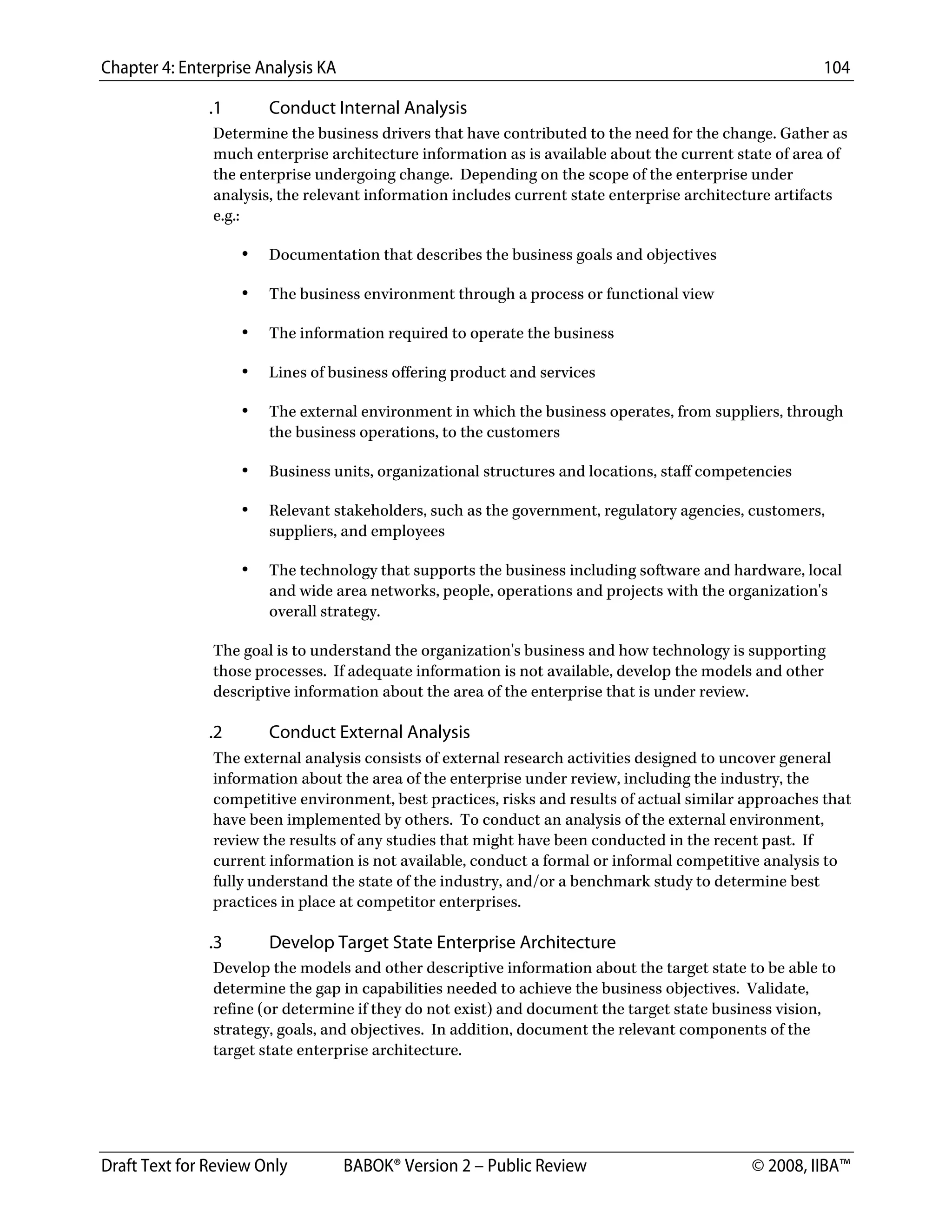 Chapter 4: Enterprise Analysis KA 104
Draft Text for Review Only BABOK® Version 2 – Public Review © 2008, IIBA™
.1 Conduct Internal Analysis
Determine the business drivers that have contributed to the need for the change. Gather as
much enterprise architecture information as is available about the current state of area of
the enterprise undergoing change. Depending on the scope of the enterprise under
analysis, the relevant information includes current state enterprise architecture artifacts
e.g.:
• Documentation that describes the business goals and objectives
• The business environment through a process or functional view
• The information required to operate the business
• Lines of business offering product and services
• The external environment in which the business operates, from suppliers, through
the business operations, to the customers
• Business units, organizational structures and locations, staff competencies
• Relevant stakeholders, such as the government, regulatory agencies, customers,
suppliers, and employees
• The technology that supports the business including software and hardware, local
and wide area networks, people, operations and projects with the organization's
overall strategy.
The goal is to understand the organization's business and how technology is supporting
those processes. If adequate information is not available, develop the models and other
descriptive information about the area of the enterprise that is under review.
.2 Conduct External Analysis
The external analysis consists of external research activities designed to uncover general
information about the area of the enterprise under review, including the industry, the
competitive environment, best practices, risks and results of actual similar approaches that
have been implemented by others. To conduct an analysis of the external environment,
review the results of any studies that might have been conducted in the recent past. If
current information is not available, conduct a formal or informal competitive analysis to
fully understand the state of the industry, and/or a benchmark study to determine best
practices in place at competitor enterprises.
.3 Develop Target State Enterprise Architecture
Develop the models and other descriptive information about the target state to be able to
determine the gap in capabilities needed to achieve the business objectives. Validate,
refine (or determine if they do not exist) and document the target state business vision,
strategy, goals, and objectives. In addition, document the relevant components of the
target state enterprise architecture.
DRAFT
 