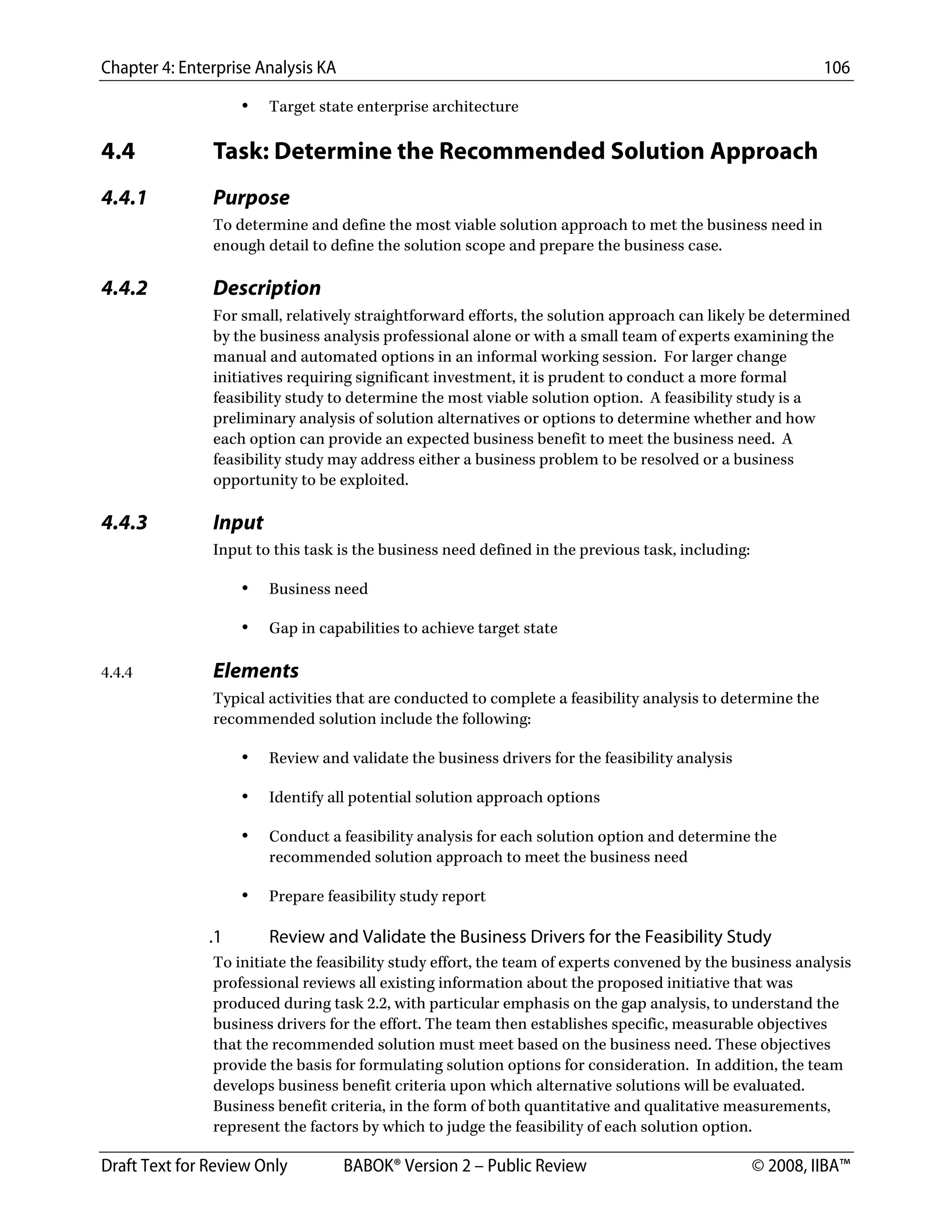 Chapter 4: Enterprise Analysis KA 106
Draft Text for Review Only BABOK® Version 2 – Public Review © 2008, IIBA™
• Target state enterprise architecture
4.4 Task: Determine the Recommended Solution Approach
4.4.1 Purpose
To determine and define the most viable solution approach to met the business need in
enough detail to define the solution scope and prepare the business case.
4.4.2 Description
For small, relatively straightforward efforts, the solution approach can likely be determined
by the business analysis professional alone or with a small team of experts examining the
manual and automated options in an informal working session. For larger change
initiatives requiring significant investment, it is prudent to conduct a more formal
feasibility study to determine the most viable solution option. A feasibility study is a
preliminary analysis of solution alternatives or options to determine whether and how
each option can provide an expected business benefit to meet the business need. A
feasibility study may address either a business problem to be resolved or a business
opportunity to be exploited.
4.4.3 Input
Input to this task is the business need defined in the previous task, including:
• Business need
• Gap in capabilities to achieve target state
4.4.4 Elements
Typical activities that are conducted to complete a feasibility analysis to determine the
recommended solution include the following:
• Review and validate the business drivers for the feasibility analysis
• Identify all potential solution approach options
• Conduct a feasibility analysis for each solution option and determine the
recommended solution approach to meet the business need
• Prepare feasibility study report
.1 Review and Validate the Business Drivers for the Feasibility Study
To initiate the feasibility study effort, the team of experts convened by the business analysis
professional reviews all existing information about the proposed initiative that was
produced during task 2.2, with particular emphasis on the gap analysis, to understand the
business drivers for the effort. The team then establishes specific, measurable objectives
that the recommended solution must meet based on the business need. These objectives
provide the basis for formulating solution options for consideration. In addition, the team
develops business benefit criteria upon which alternative solutions will be evaluated.
Business benefit criteria, in the form of both quantitative and qualitative measurements,
represent the factors by which to judge the feasibility of each solution option.
DRAFT
 