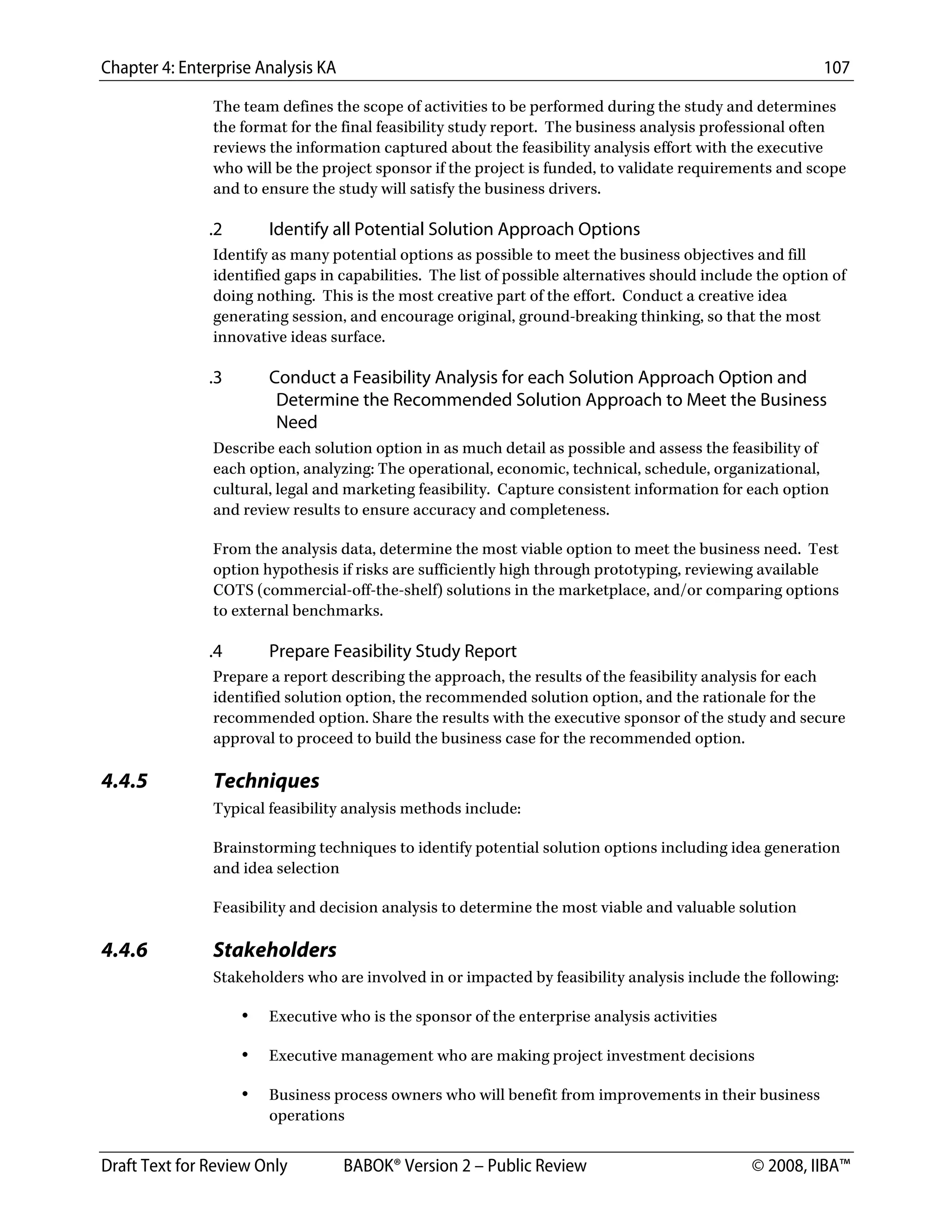 Chapter 4: Enterprise Analysis KA 107
Draft Text for Review Only BABOK® Version 2 – Public Review © 2008, IIBA™
The team defines the scope of activities to be performed during the study and determines
the format for the final feasibility study report. The business analysis professional often
reviews the information captured about the feasibility analysis effort with the executive
who will be the project sponsor if the project is funded, to validate requirements and scope
and to ensure the study will satisfy the business drivers.
.2 Identify all Potential Solution Approach Options
Identify as many potential options as possible to meet the business objectives and fill
identified gaps in capabilities. The list of possible alternatives should include the option of
doing nothing. This is the most creative part of the effort. Conduct a creative idea
generating session, and encourage original, ground-breaking thinking, so that the most
innovative ideas surface.
.3 Conduct a Feasibility Analysis for each Solution Approach Option and
Determine the Recommended Solution Approach to Meet the Business
Need
Describe each solution option in as much detail as possible and assess the feasibility of
each option, analyzing: The operational, economic, technical, schedule, organizational,
cultural, legal and marketing feasibility. Capture consistent information for each option
and review results to ensure accuracy and completeness.
From the analysis data, determine the most viable option to meet the business need. Test
option hypothesis if risks are sufficiently high through prototyping, reviewing available
COTS (commercial-off-the-shelf) solutions in the marketplace, and/or comparing options
to external benchmarks.
.4 Prepare Feasibility Study Report
Prepare a report describing the approach, the results of the feasibility analysis for each
identified solution option, the recommended solution option, and the rationale for the
recommended option. Share the results with the executive sponsor of the study and secure
approval to proceed to build the business case for the recommended option.
4.4.5 Techniques
Typical feasibility analysis methods include:
Brainstorming techniques to identify potential solution options including idea generation
and idea selection
Feasibility and decision analysis to determine the most viable and valuable solution
4.4.6 Stakeholders
Stakeholders who are involved in or impacted by feasibility analysis include the following:
• Executive who is the sponsor of the enterprise analysis activities
• Executive management who are making project investment decisions
• Business process owners who will benefit from improvements in their business
operations
DRAFT
 