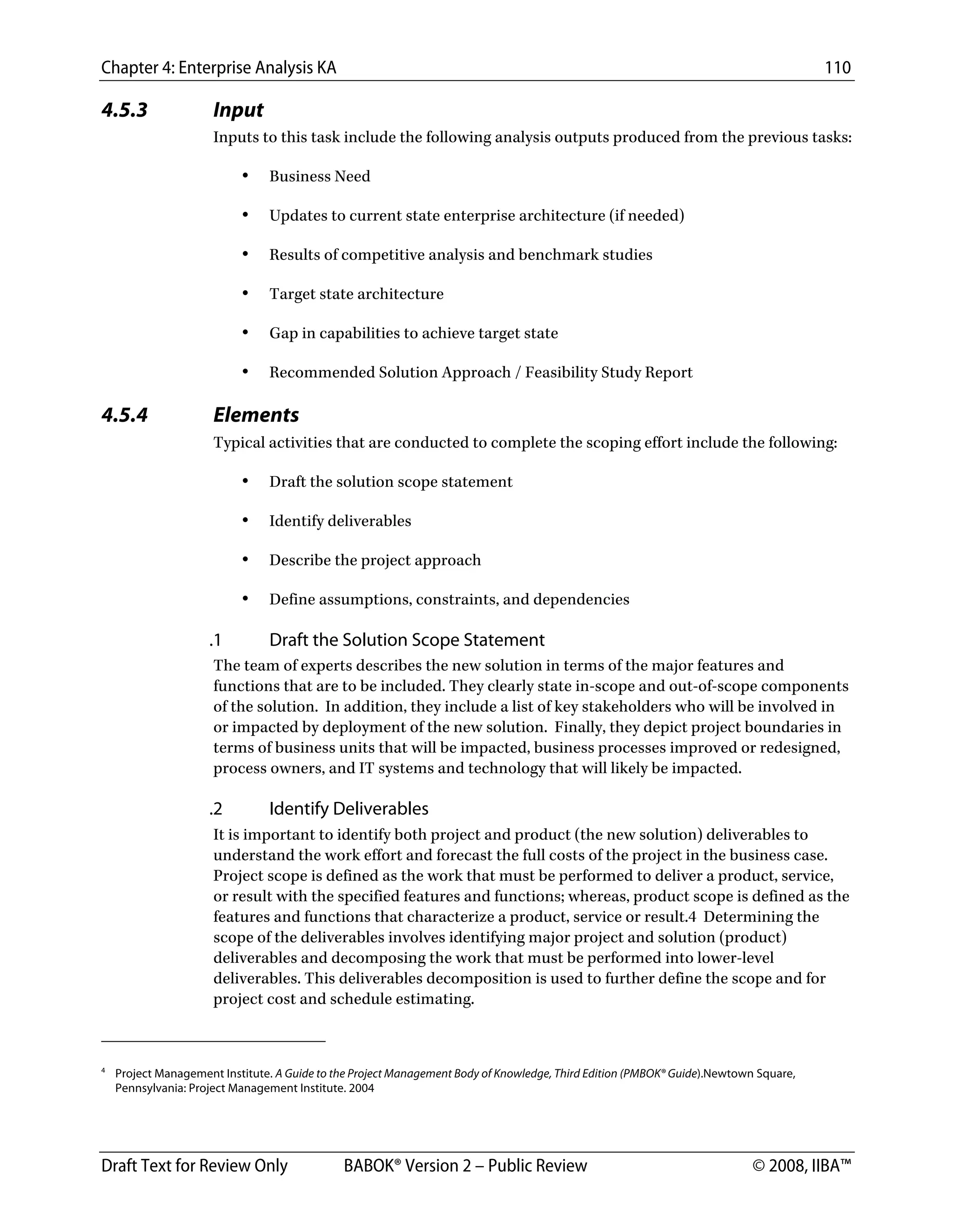 Chapter 4: Enterprise Analysis KA 110
Draft Text for Review Only BABOK® Version 2 – Public Review © 2008, IIBA™
4.5.3 Input
Inputs to this task include the following analysis outputs produced from the previous tasks:
• Business Need
• Updates to current state enterprise architecture (if needed)
• Results of competitive analysis and benchmark studies
• Target state architecture
• Gap in capabilities to achieve target state
• Recommended Solution Approach / Feasibility Study Report
4.5.4 Elements
Typical activities that are conducted to complete the scoping effort include the following:
• Draft the solution scope statement
• Identify deliverables
• Describe the project approach
• Define assumptions, constraints, and dependencies
.1 Draft the Solution Scope Statement
The team of experts describes the new solution in terms of the major features and
functions that are to be included. They clearly state in-scope and out-of-scope components
of the solution. In addition, they include a list of key stakeholders who will be involved in
or impacted by deployment of the new solution. Finally, they depict project boundaries in
terms of business units that will be impacted, business processes improved or redesigned,
process owners, and IT systems and technology that will likely be impacted.
.2 Identify Deliverables
It is important to identify both project and product (the new solution) deliverables to
understand the work effort and forecast the full costs of the project in the business case.
Project scope is defined as the work that must be performed to deliver a product, service,
or result with the specified features and functions; whereas, product scope is defined as the
features and functions that characterize a product, service or result.4 Determining the
scope of the deliverables involves identifying major project and solution (product)
deliverables and decomposing the work that must be performed into lower-level
deliverables. This deliverables decomposition is used to further define the scope and for
project cost and schedule estimating.
                                                        
4
Project Management Institute. A Guide to the Project Management Body of Knowledge, Third Edition (PMBOK® Guide).Newtown Square,
Pennsylvania: Project Management Institute. 2004
DRAFT
 