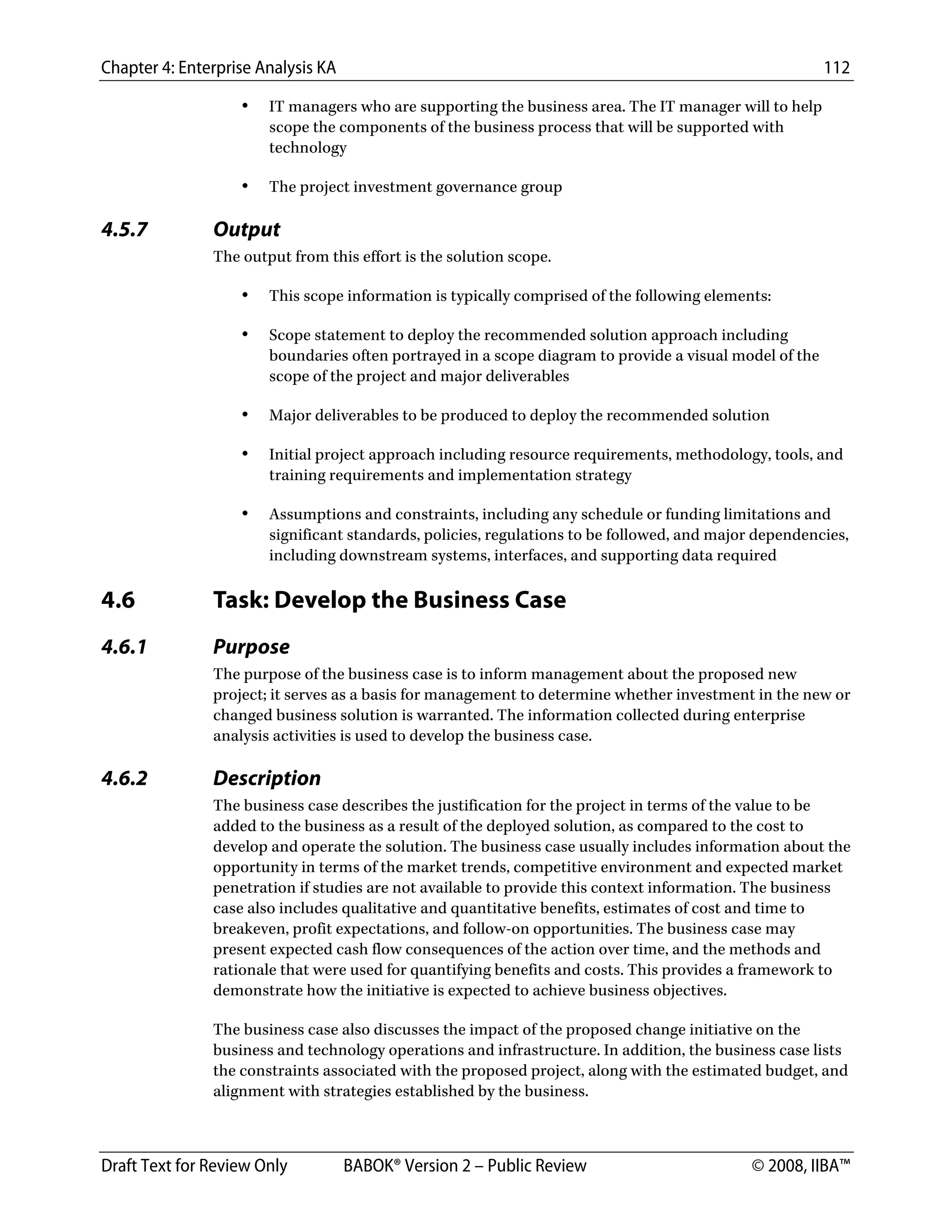 Chapter 4: Enterprise Analysis KA 112
Draft Text for Review Only BABOK® Version 2 – Public Review © 2008, IIBA™
• IT managers who are supporting the business area. The IT manager will to help
scope the components of the business process that will be supported with
technology
• The project investment governance group
4.5.7 Output
The output from this effort is the solution scope.
• This scope information is typically comprised of the following elements:
• Scope statement to deploy the recommended solution approach including
boundaries often portrayed in a scope diagram to provide a visual model of the
scope of the project and major deliverables
• Major deliverables to be produced to deploy the recommended solution
• Initial project approach including resource requirements, methodology, tools, and
training requirements and implementation strategy
• Assumptions and constraints, including any schedule or funding limitations and
significant standards, policies, regulations to be followed, and major dependencies,
including downstream systems, interfaces, and supporting data required
4.6 Task: Develop the Business Case
4.6.1 Purpose
The purpose of the business case is to inform management about the proposed new
project; it serves as a basis for management to determine whether investment in the new or
changed business solution is warranted. The information collected during enterprise
analysis activities is used to develop the business case.
4.6.2 Description
The business case describes the justification for the project in terms of the value to be
added to the business as a result of the deployed solution, as compared to the cost to
develop and operate the solution. The business case usually includes information about the
opportunity in terms of the market trends, competitive environment and expected market
penetration if studies are not available to provide this context information. The business
case also includes qualitative and quantitative benefits, estimates of cost and time to
breakeven, profit expectations, and follow-on opportunities. The business case may
present expected cash flow consequences of the action over time, and the methods and
rationale that were used for quantifying benefits and costs. This provides a framework to
demonstrate how the initiative is expected to achieve business objectives.
The business case also discusses the impact of the proposed change initiative on the
business and technology operations and infrastructure. In addition, the business case lists
the constraints associated with the proposed project, along with the estimated budget, and
alignment with strategies established by the business.
DRAFT
 