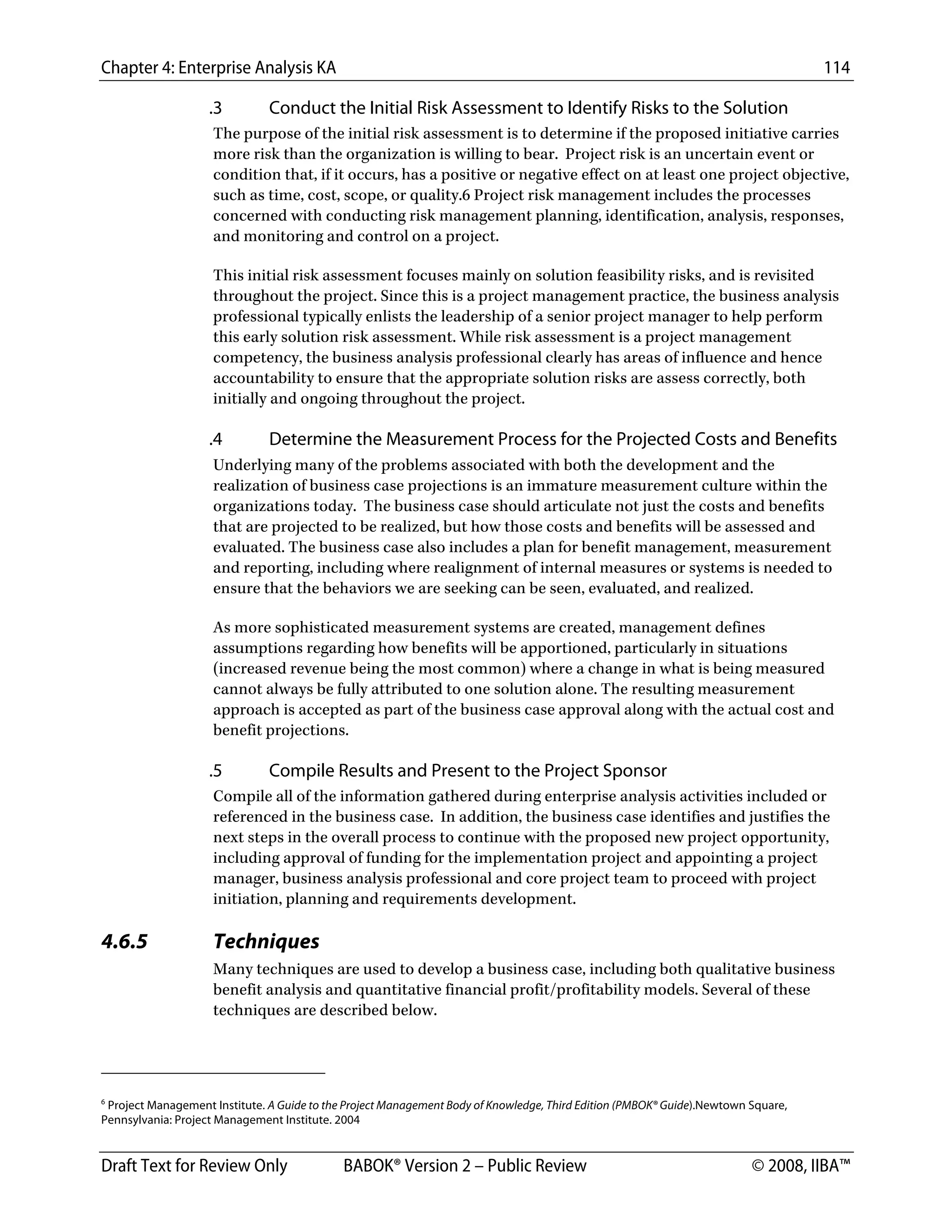 Chapter 4: Enterprise Analysis KA 114
Draft Text for Review Only BABOK® Version 2 – Public Review © 2008, IIBA™
.3 Conduct the Initial Risk Assessment to Identify Risks to the Solution
The purpose of the initial risk assessment is to determine if the proposed initiative carries
more risk than the organization is willing to bear. Project risk is an uncertain event or
condition that, if it occurs, has a positive or negative effect on at least one project objective,
such as time, cost, scope, or quality.6 Project risk management includes the processes
concerned with conducting risk management planning, identification, analysis, responses,
and monitoring and control on a project.
This initial risk assessment focuses mainly on solution feasibility risks, and is revisited
throughout the project. Since this is a project management practice, the business analysis
professional typically enlists the leadership of a senior project manager to help perform
this early solution risk assessment. While risk assessment is a project management
competency, the business analysis professional clearly has areas of influence and hence
accountability to ensure that the appropriate solution risks are assess correctly, both
initially and ongoing throughout the project.
.4 Determine the Measurement Process for the Projected Costs and Benefits
Underlying many of the problems associated with both the development and the
realization of business case projections is an immature measurement culture within the
organizations today. The business case should articulate not just the costs and benefits
that are projected to be realized, but how those costs and benefits will be assessed and
evaluated. The business case also includes a plan for benefit management, measurement
and reporting, including where realignment of internal measures or systems is needed to
ensure that the behaviors we are seeking can be seen, evaluated, and realized.
As more sophisticated measurement systems are created, management defines
assumptions regarding how benefits will be apportioned, particularly in situations
(increased revenue being the most common) where a change in what is being measured
cannot always be fully attributed to one solution alone. The resulting measurement
approach is accepted as part of the business case approval along with the actual cost and
benefit projections.
.5 Compile Results and Present to the Project Sponsor
Compile all of the information gathered during enterprise analysis activities included or
referenced in the business case. In addition, the business case identifies and justifies the
next steps in the overall process to continue with the proposed new project opportunity,
including approval of funding for the implementation project and appointing a project
manager, business analysis professional and core project team to proceed with project
initiation, planning and requirements development.
4.6.5 Techniques
Many techniques are used to develop a business case, including both qualitative business
benefit analysis and quantitative financial profit/profitability models. Several of these
techniques are described below.
                                                        
6
Project Management Institute. A Guide to the Project Management Body of Knowledge, Third Edition (PMBOK® Guide).Newtown Square,
Pennsylvania: Project Management Institute. 2004
DRAFT
 