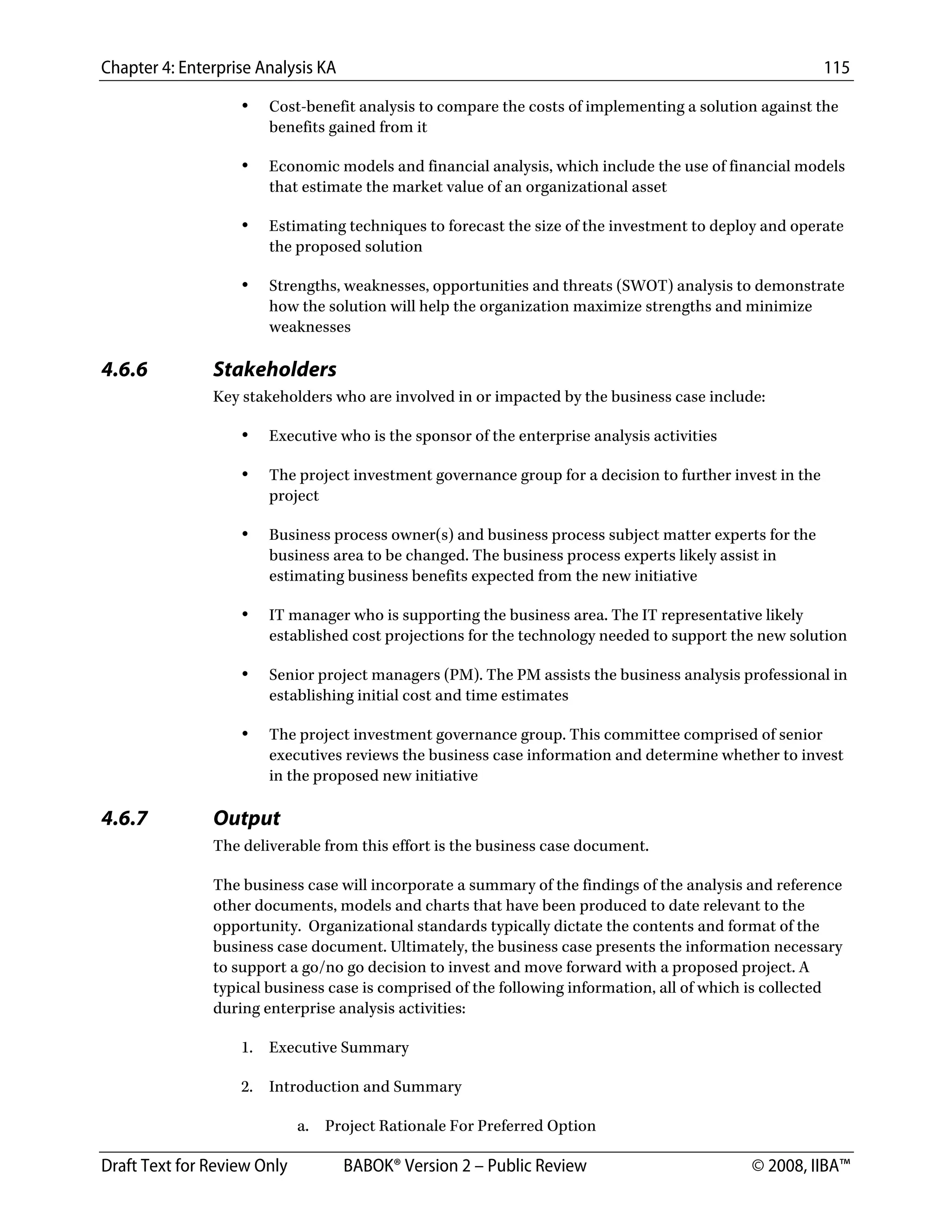 Chapter 4: Enterprise Analysis KA 115
Draft Text for Review Only BABOK® Version 2 – Public Review © 2008, IIBA™
• Cost-benefit analysis to compare the costs of implementing a solution against the
benefits gained from it
• Economic models and financial analysis, which include the use of financial models
that estimate the market value of an organizational asset
• Estimating techniques to forecast the size of the investment to deploy and operate
the proposed solution
• Strengths, weaknesses, opportunities and threats (SWOT) analysis to demonstrate
how the solution will help the organization maximize strengths and minimize
weaknesses
4.6.6 Stakeholders
Key stakeholders who are involved in or impacted by the business case include:
• Executive who is the sponsor of the enterprise analysis activities
• The project investment governance group for a decision to further invest in the
project
• Business process owner(s) and business process subject matter experts for the
business area to be changed. The business process experts likely assist in
estimating business benefits expected from the new initiative
• IT manager who is supporting the business area. The IT representative likely
established cost projections for the technology needed to support the new solution
• Senior project managers (PM). The PM assists the business analysis professional in
establishing initial cost and time estimates
• The project investment governance group. This committee comprised of senior
executives reviews the business case information and determine whether to invest
in the proposed new initiative
4.6.7 Output
The deliverable from this effort is the business case document.
The business case will incorporate a summary of the findings of the analysis and reference
other documents, models and charts that have been produced to date relevant to the
opportunity. Organizational standards typically dictate the contents and format of the
business case document. Ultimately, the business case presents the information necessary
to support a go/no go decision to invest and move forward with a proposed project. A
typical business case is comprised of the following information, all of which is collected
during enterprise analysis activities:
1. Executive Summary
2. Introduction and Summary
a. Project Rationale For Preferred Option
DRAFT
 