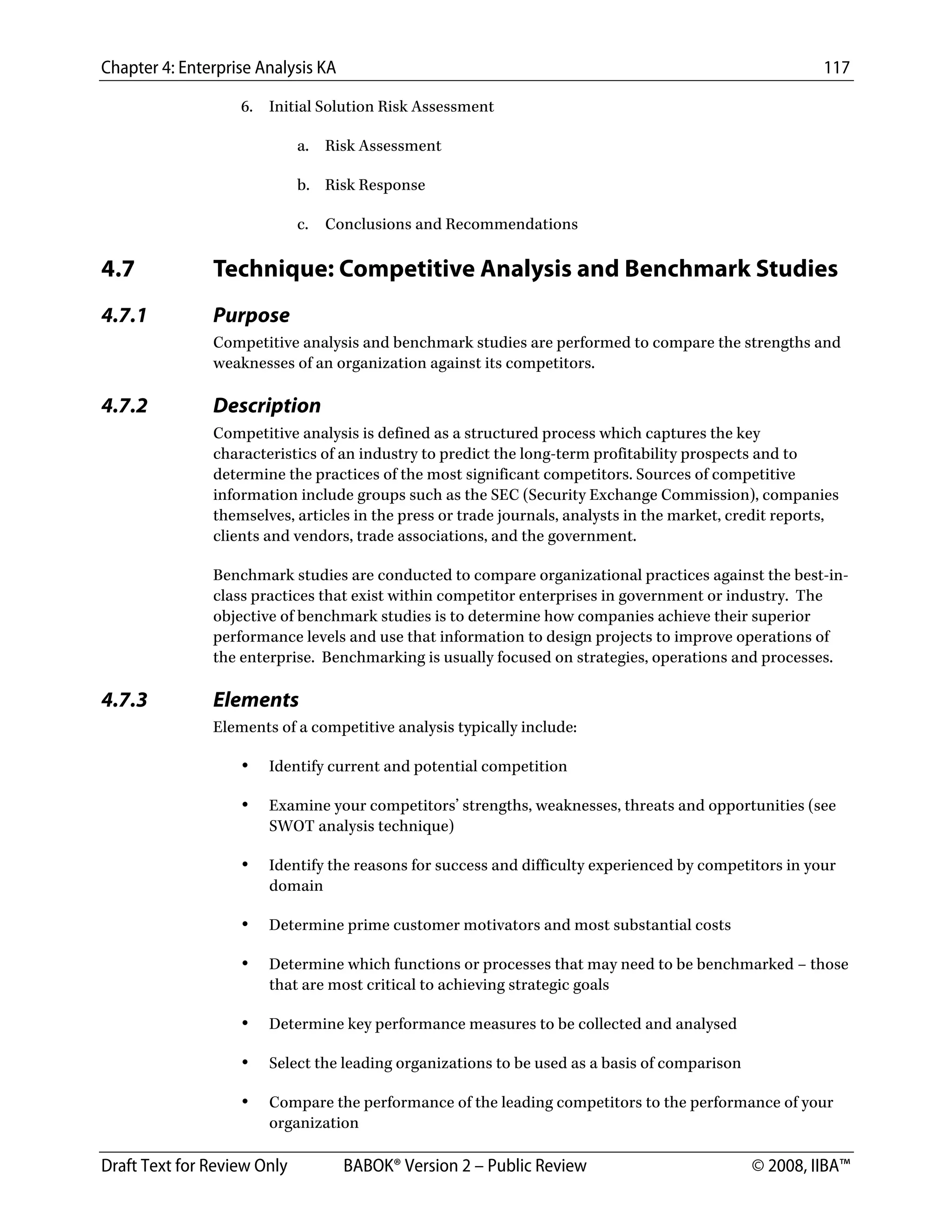 Chapter 4: Enterprise Analysis KA 117
Draft Text for Review Only BABOK® Version 2 – Public Review © 2008, IIBA™
6. Initial Solution Risk Assessment
a. Risk Assessment
b. Risk Response
c. Conclusions and Recommendations
4.7 Technique: Competitive Analysis and Benchmark Studies
4.7.1 Purpose
Competitive analysis and benchmark studies are performed to compare the strengths and
weaknesses of an organization against its competitors.
4.7.2 Description
Competitive analysis is defined as a structured process which captures the key
characteristics of an industry to predict the long-term profitability prospects and to
determine the practices of the most significant competitors. Sources of competitive
information include groups such as the SEC (Security Exchange Commission), companies
themselves, articles in the press or trade journals, analysts in the market, credit reports,
clients and vendors, trade associations, and the government.
Benchmark studies are conducted to compare organizational practices against the best-in-
class practices that exist within competitor enterprises in government or industry. The
objective of benchmark studies is to determine how companies achieve their superior
performance levels and use that information to design projects to improve operations of
the enterprise. Benchmarking is usually focused on strategies, operations and processes.
4.7.3 Elements
Elements of a competitive analysis typically include:
• Identify current and potential competition
• Examine your competitors’ strengths, weaknesses, threats and opportunities (see
SWOT analysis technique)
• Identify the reasons for success and difficulty experienced by competitors in your
domain
• Determine prime customer motivators and most substantial costs
• Determine which functions or processes that may need to be benchmarked – those
that are most critical to achieving strategic goals
• Determine key performance measures to be collected and analysed
• Select the leading organizations to be used as a basis of comparison
• Compare the performance of the leading competitors to the performance of your
organization
DRAFT
 