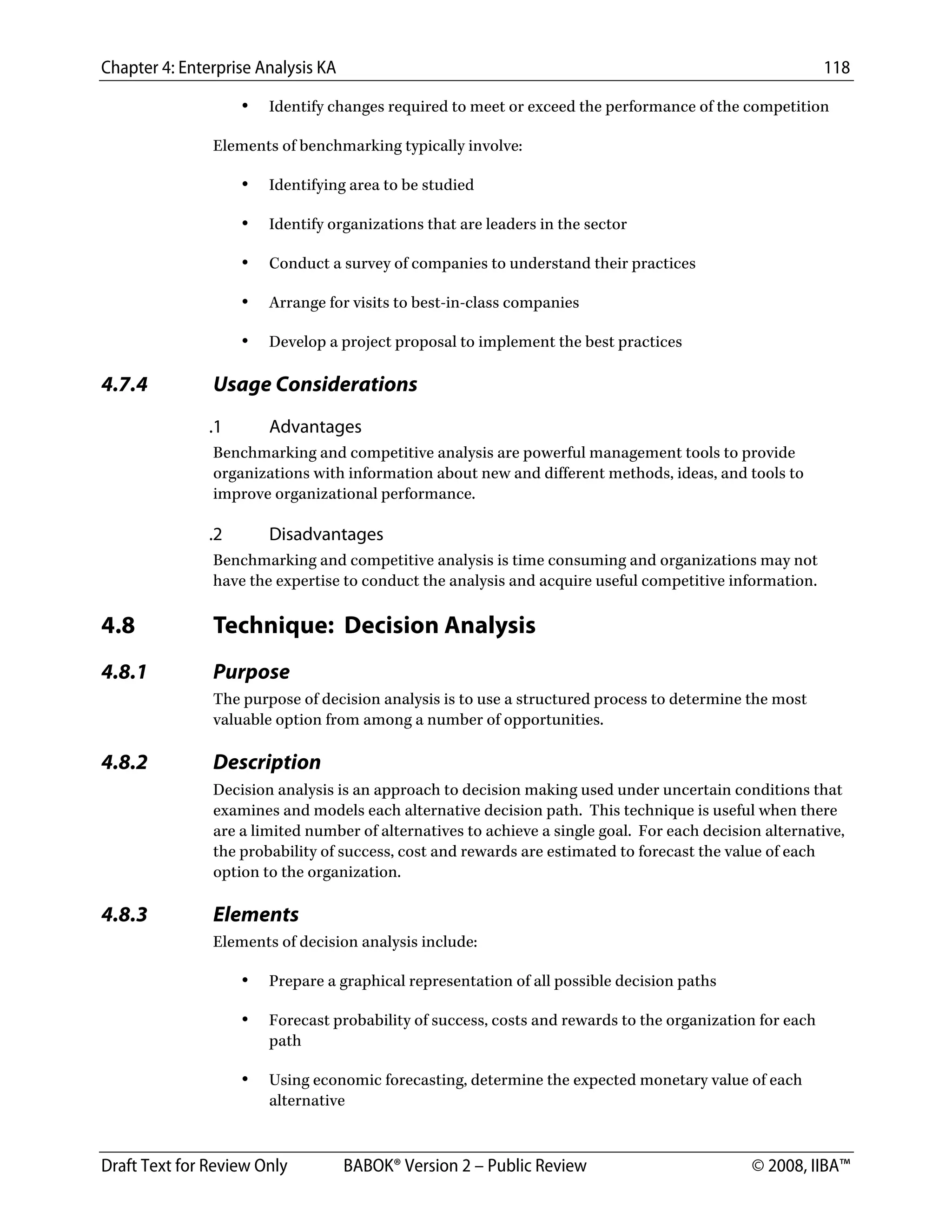 Chapter 4: Enterprise Analysis KA 118
Draft Text for Review Only BABOK® Version 2 – Public Review © 2008, IIBA™
• Identify changes required to meet or exceed the performance of the competition
Elements of benchmarking typically involve:
• Identifying area to be studied
• Identify organizations that are leaders in the sector
• Conduct a survey of companies to understand their practices
• Arrange for visits to best-in-class companies
• Develop a project proposal to implement the best practices
4.7.4 Usage Considerations
.1 Advantages
Benchmarking and competitive analysis are powerful management tools to provide
organizations with information about new and different methods, ideas, and tools to
improve organizational performance.
.2 Disadvantages
Benchmarking and competitive analysis is time consuming and organizations may not
have the expertise to conduct the analysis and acquire useful competitive information.
4.8 Technique: Decision Analysis
4.8.1 Purpose
The purpose of decision analysis is to use a structured process to determine the most
valuable option from among a number of opportunities.
4.8.2 Description
Decision analysis is an approach to decision making used under uncertain conditions that
examines and models each alternative decision path. This technique is useful when there
are a limited number of alternatives to achieve a single goal. For each decision alternative,
the probability of success, cost and rewards are estimated to forecast the value of each
option to the organization.
4.8.3 Elements
Elements of decision analysis include:
• Prepare a graphical representation of all possible decision paths
• Forecast probability of success, costs and rewards to the organization for each
path
• Using economic forecasting, determine the expected monetary value of each
alternative
DRAFT
 