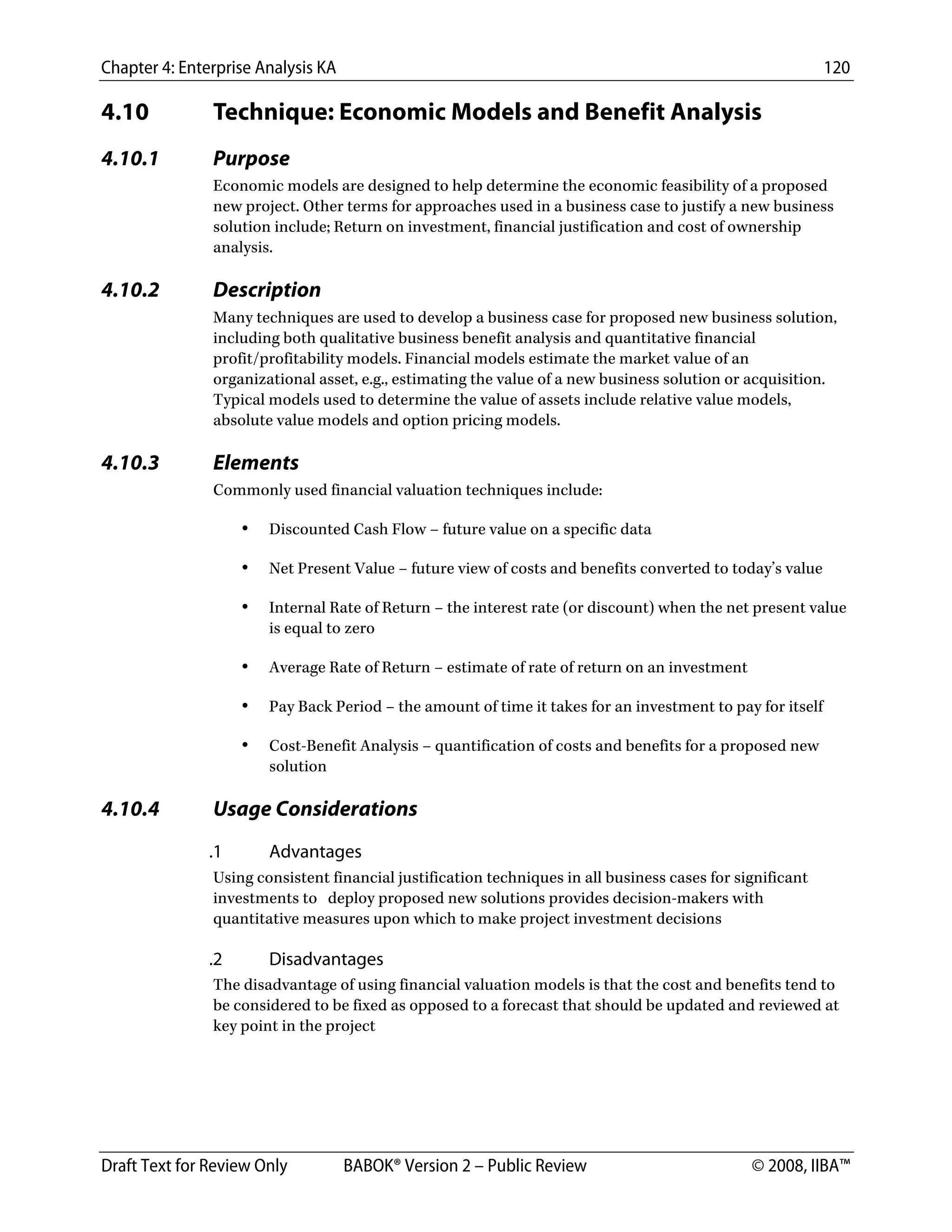 Chapter 4: Enterprise Analysis KA 120
Draft Text for Review Only BABOK® Version 2 – Public Review © 2008, IIBA™
4.10 Technique: Economic Models and Benefit Analysis
4.10.1 Purpose
Economic models are designed to help determine the economic feasibility of a proposed
new project. Other terms for approaches used in a business case to justify a new business
solution include; Return on investment, financial justification and cost of ownership
analysis.
4.10.2 Description
Many techniques are used to develop a business case for proposed new business solution,
including both qualitative business benefit analysis and quantitative financial
profit/profitability models. Financial models estimate the market value of an
organizational asset, e.g., estimating the value of a new business solution or acquisition.
Typical models used to determine the value of assets include relative value models,
absolute value models and option pricing models.
4.10.3 Elements
Commonly used financial valuation techniques include:
• Discounted Cash Flow – future value on a specific data
• Net Present Value – future view of costs and benefits converted to today’s value
• Internal Rate of Return – the interest rate (or discount) when the net present value
is equal to zero
• Average Rate of Return – estimate of rate of return on an investment
• Pay Back Period – the amount of time it takes for an investment to pay for itself
• Cost-Benefit Analysis – quantification of costs and benefits for a proposed new
solution
4.10.4 Usage Considerations
.1 Advantages
Using consistent financial justification techniques in all business cases for significant
investments to deploy proposed new solutions provides decision-makers with
quantitative measures upon which to make project investment decisions
.2 Disadvantages
The disadvantage of using financial valuation models is that the cost and benefits tend to
be considered to be fixed as opposed to a forecast that should be updated and reviewed at
key point in the project
DRAFT
 