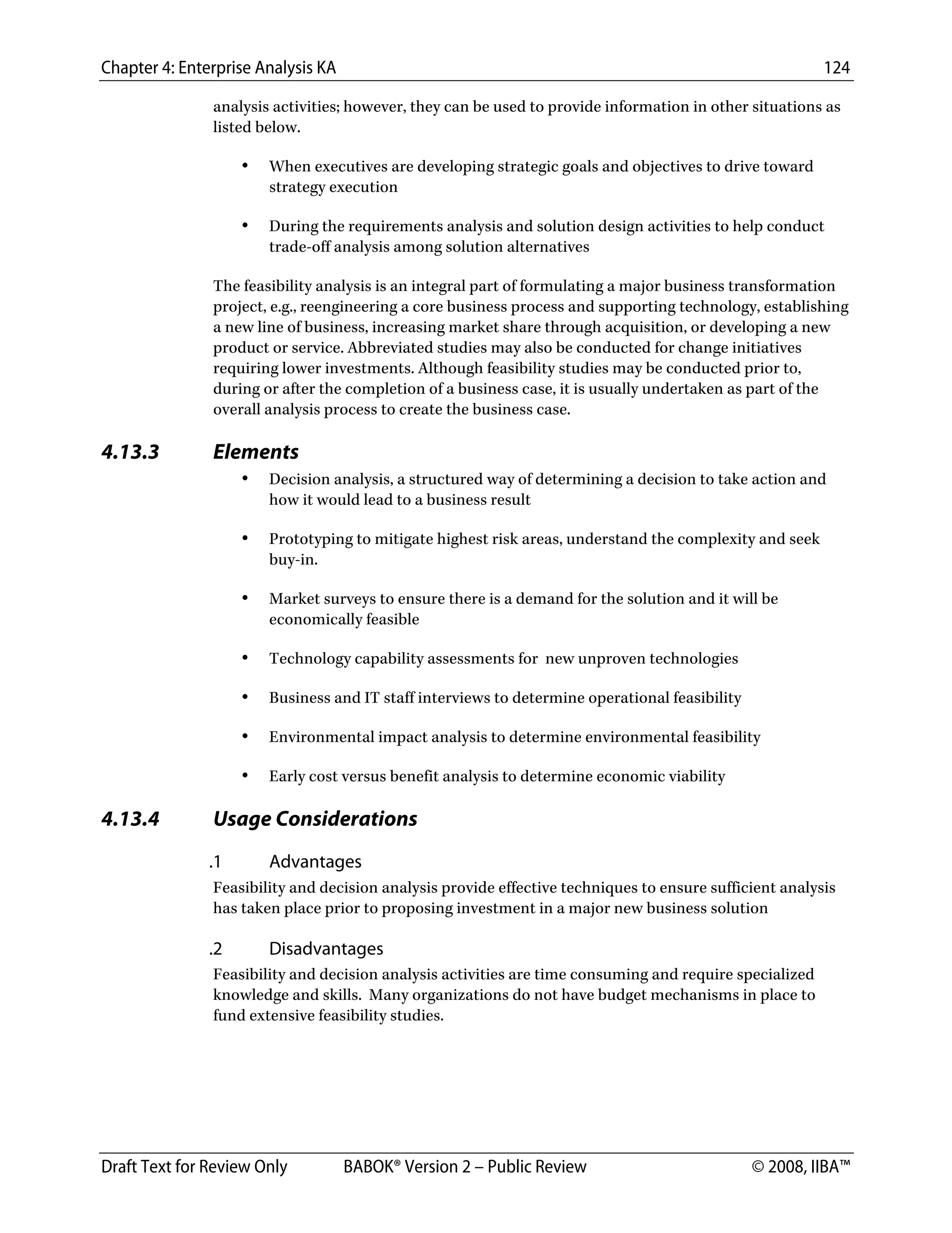Chapter 4: Enterprise Analysis KA 124
Draft Text for Review Only BABOK® Version 2 – Public Review © 2008, IIBA™
analysis activities; however, they can be used to provide information in other situations as
listed below.
• When executives are developing strategic goals and objectives to drive toward
strategy execution
• During the requirements analysis and solution design activities to help conduct
trade-off analysis among solution alternatives
The feasibility analysis is an integral part of formulating a major business transformation
project, e.g., reengineering a core business process and supporting technology, establishing
a new line of business, increasing market share through acquisition, or developing a new
product or service. Abbreviated studies may also be conducted for change initiatives
requiring lower investments. Although feasibility studies may be conducted prior to,
during or after the completion of a business case, it is usually undertaken as part of the
overall analysis process to create the business case.
4.13.3 Elements
• Decision analysis, a structured way of determining a decision to take action and
how it would lead to a business result
• Prototyping to mitigate highest risk areas, understand the complexity and seek
buy-in.
• Market surveys to ensure there is a demand for the solution and it will be
economically feasible
• Technology capability assessments for new unproven technologies
• Business and IT staff interviews to determine operational feasibility
• Environmental impact analysis to determine environmental feasibility
• Early cost versus benefit analysis to determine economic viability
4.13.4 Usage Considerations
.1 Advantages
Feasibility and decision analysis provide effective techniques to ensure sufficient analysis
has taken place prior to proposing investment in a major new business solution
.2 Disadvantages
Feasibility and decision analysis activities are time consuming and require specialized
knowledge and skills. Many organizations do not have budget mechanisms in place to
fund extensive feasibility studies.
DRAFT
 