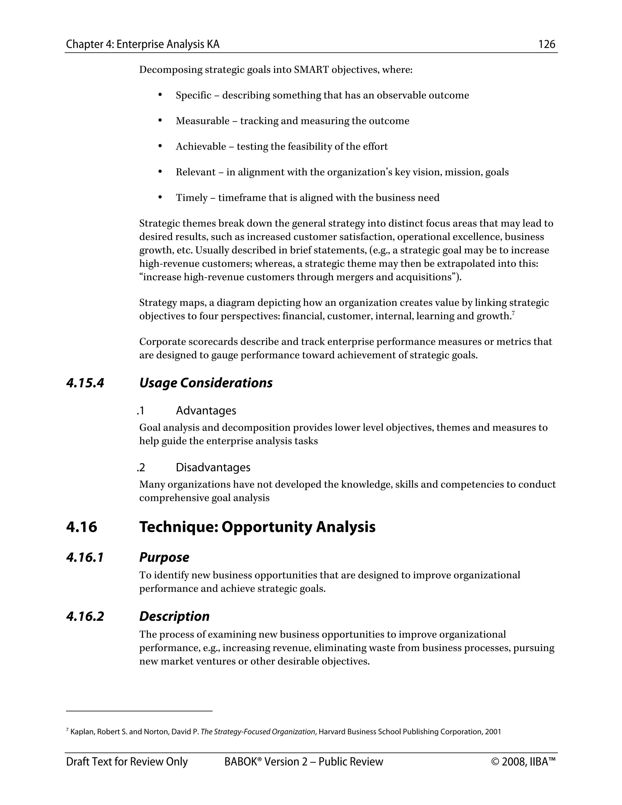 Chapter 4: Enterprise Analysis KA 126
Draft Text for Review Only BABOK® Version 2 – Public Review © 2008, IIBA™
Decomposing strategic goals into SMART objectives, where:
• Specific – describing something that has an observable outcome
• Measurable – tracking and measuring the outcome
• Achievable – testing the feasibility of the effort
• Relevant – in alignment with the organization’s key vision, mission, goals
• Timely – timeframe that is aligned with the business need
Strategic themes break down the general strategy into distinct focus areas that may lead to
desired results, such as increased customer satisfaction, operational excellence, business
growth, etc. Usually described in brief statements, (e.g., a strategic goal may be to increase
high-revenue customers; whereas, a strategic theme may then be extrapolated into this:
“increase high-revenue customers through mergers and acquisitions”).
Strategy maps, a diagram depicting how an organization creates value by linking strategic
objectives to four perspectives: financial, customer, internal, learning and growth.7
Corporate scorecards describe and track enterprise performance measures or metrics that
are designed to gauge performance toward achievement of strategic goals.
4.15.4 Usage Considerations
.1 Advantages
Goal analysis and decomposition provides lower level objectives, themes and measures to
help guide the enterprise analysis tasks
.2 Disadvantages
Many organizations have not developed the knowledge, skills and competencies to conduct
comprehensive goal analysis
4.16 Technique: Opportunity Analysis
4.16.1 Purpose
To identify new business opportunities that are designed to improve organizational
performance and achieve strategic goals.
4.16.2 Description
The process of examining new business opportunities to improve organizational
performance, e.g., increasing revenue, eliminating waste from business processes, pursuing
new market ventures or other desirable objectives.
                                                        
7
Kaplan, Robert S. and Norton, David P. The Strategy-Focused Organization, Harvard Business School Publishing Corporation, 2001
DRAFT
 