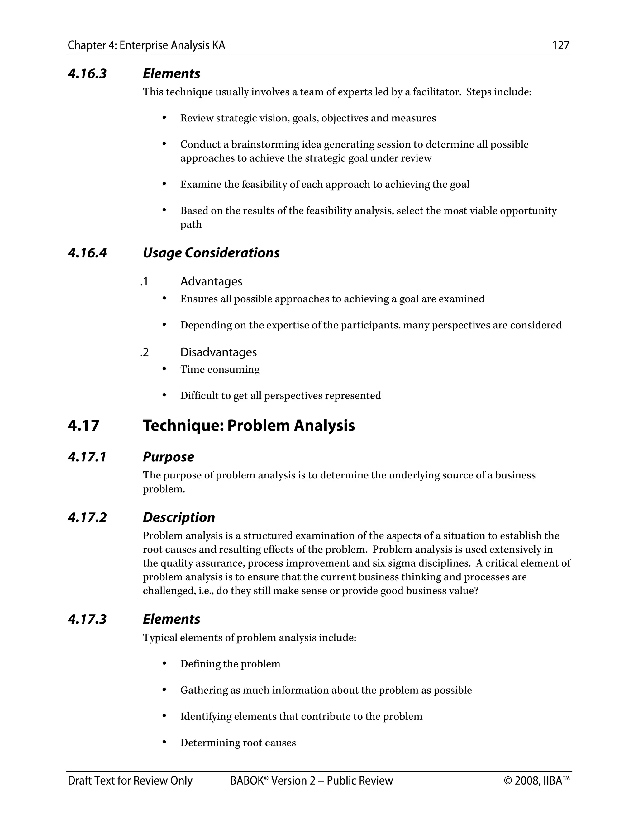 Chapter 4: Enterprise Analysis KA 127
Draft Text for Review Only BABOK® Version 2 – Public Review © 2008, IIBA™
4.16.3 Elements
This technique usually involves a team of experts led by a facilitator. Steps include:
• Review strategic vision, goals, objectives and measures
• Conduct a brainstorming idea generating session to determine all possible
approaches to achieve the strategic goal under review
• Examine the feasibility of each approach to achieving the goal
• Based on the results of the feasibility analysis, select the most viable opportunity
path
4.16.4 Usage Considerations
.1 Advantages
• Ensures all possible approaches to achieving a goal are examined
• Depending on the expertise of the participants, many perspectives are considered
.2 Disadvantages
• Time consuming
• Difficult to get all perspectives represented
4.17 Technique: Problem Analysis
4.17.1 Purpose
The purpose of problem analysis is to determine the underlying source of a business
problem.
4.17.2 Description
Problem analysis is a structured examination of the aspects of a situation to establish the
root causes and resulting effects of the problem. Problem analysis is used extensively in
the quality assurance, process improvement and six sigma disciplines. A critical element of
problem analysis is to ensure that the current business thinking and processes are
challenged, i.e., do they still make sense or provide good business value?
4.17.3 Elements
Typical elements of problem analysis include:
• Defining the problem
• Gathering as much information about the problem as possible
• Identifying elements that contribute to the problem
• Determining root causes
DRAFT
 