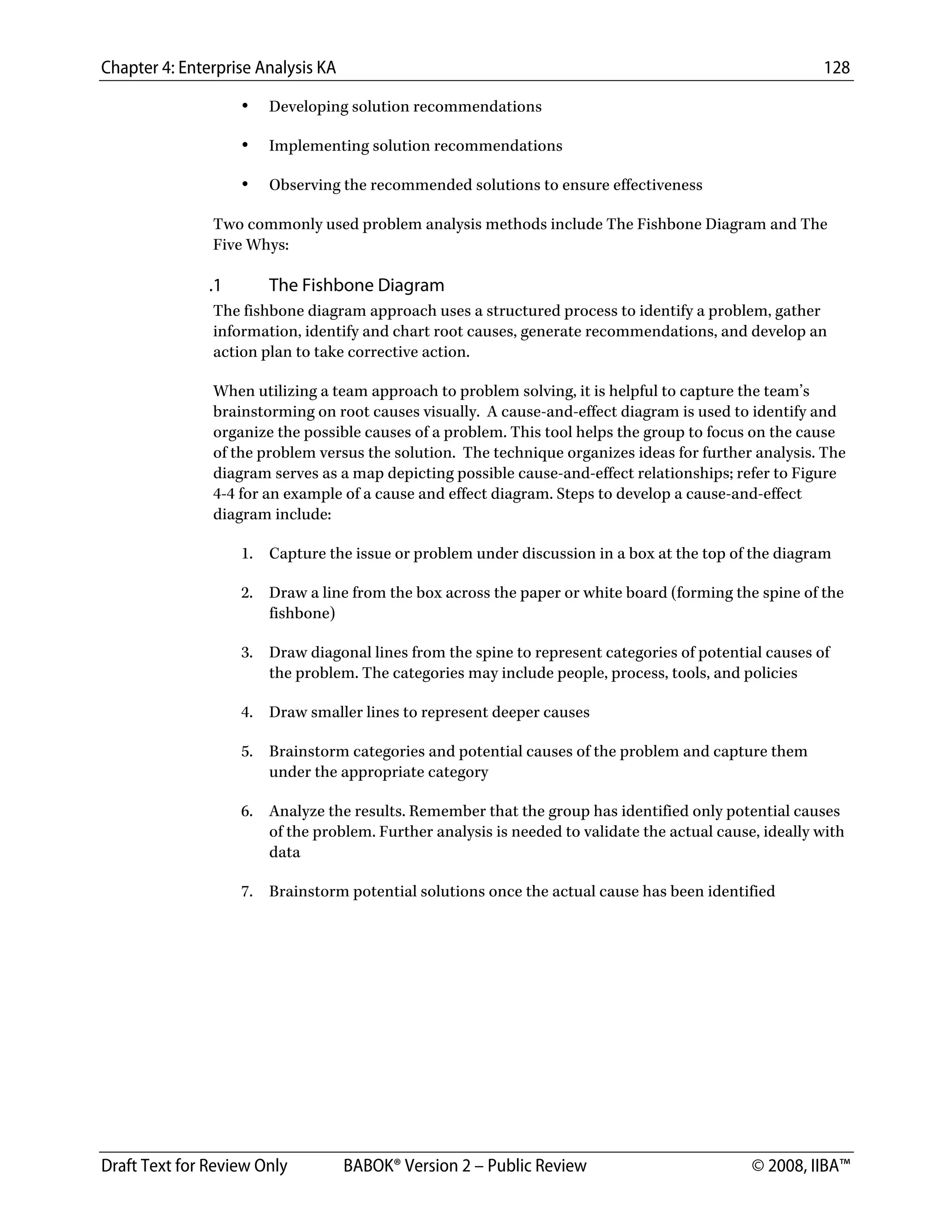Chapter 4: Enterprise Analysis KA 128
Draft Text for Review Only BABOK® Version 2 – Public Review © 2008, IIBA™
• Developing solution recommendations
• Implementing solution recommendations
• Observing the recommended solutions to ensure effectiveness
Two commonly used problem analysis methods include The Fishbone Diagram and The
Five Whys:
.1 The Fishbone Diagram
The fishbone diagram approach uses a structured process to identify a problem, gather
information, identify and chart root causes, generate recommendations, and develop an
action plan to take corrective action.
When utilizing a team approach to problem solving, it is helpful to capture the team’s
brainstorming on root causes visually. A cause-and-effect diagram is used to identify and
organize the possible causes of a problem. This tool helps the group to focus on the cause
of the problem versus the solution. The technique organizes ideas for further analysis. The
diagram serves as a map depicting possible cause-and-effect relationships; refer to Figure
4-4 for an example of a cause and effect diagram. Steps to develop a cause-and-effect
diagram include:
1. Capture the issue or problem under discussion in a box at the top of the diagram
2. Draw a line from the box across the paper or white board (forming the spine of the
fishbone)
3. Draw diagonal lines from the spine to represent categories of potential causes of
the problem. The categories may include people, process, tools, and policies
4. Draw smaller lines to represent deeper causes
5. Brainstorm categories and potential causes of the problem and capture them
under the appropriate category
6. Analyze the results. Remember that the group has identified only potential causes
of the problem. Further analysis is needed to validate the actual cause, ideally with
data
7. Brainstorm potential solutions once the actual cause has been identified
DRAFT
 