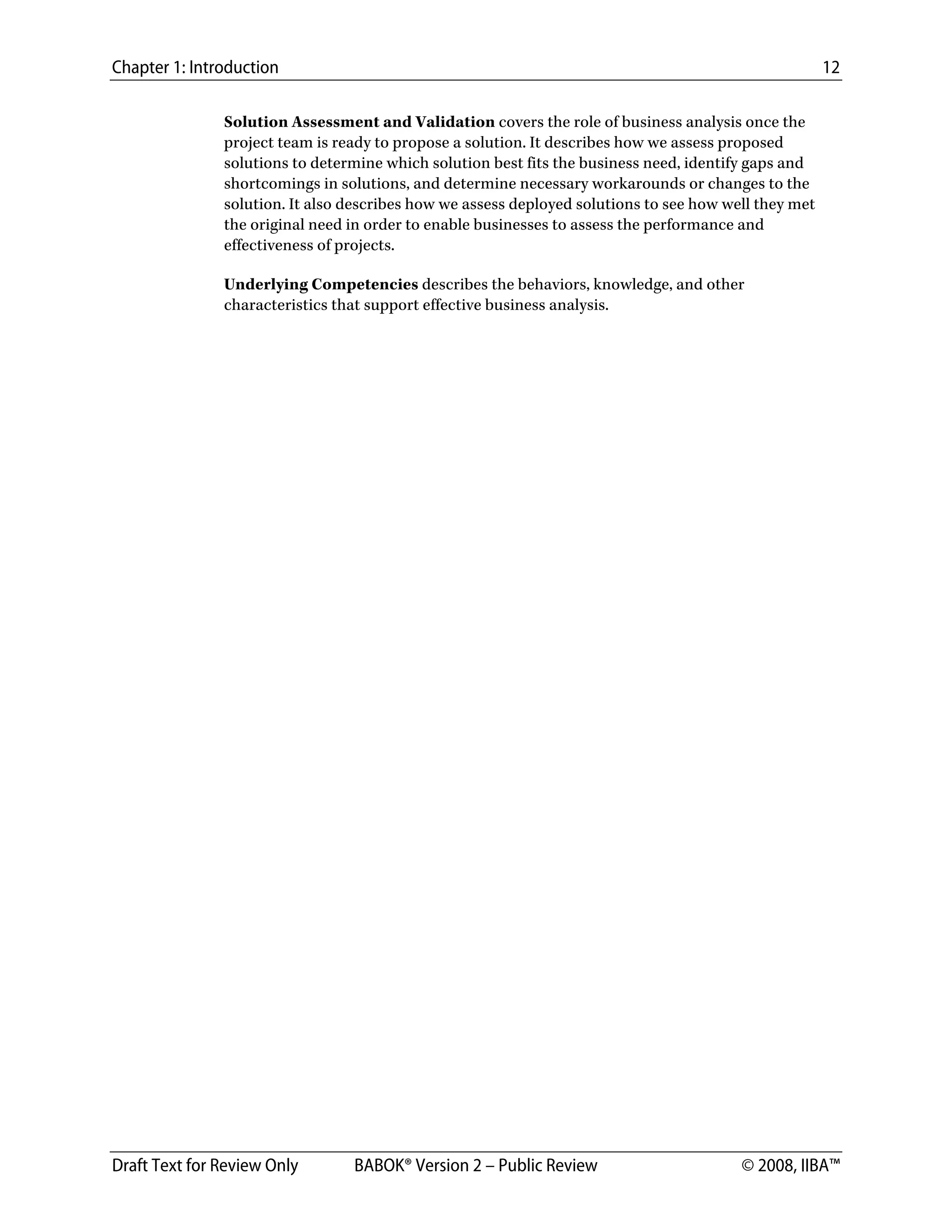 Chapter 1: Introduction 12
Draft Text for Review Only BABOK® Version 2 – Public Review © 2008, IIBA™
Solution Assessment and Validation covers the role of business analysis once the
project team is ready to propose a solution. It describes how we assess proposed
solutions to determine which solution best fits the business need, identify gaps and
shortcomings in solutions, and determine necessary workarounds or changes to the
solution. It also describes how we assess deployed solutions to see how well they met
the original need in order to enable businesses to assess the performance and
effectiveness of projects.
Underlying Competencies describes the behaviors, knowledge, and other
characteristics that support effective business analysis.
DRAFT
 