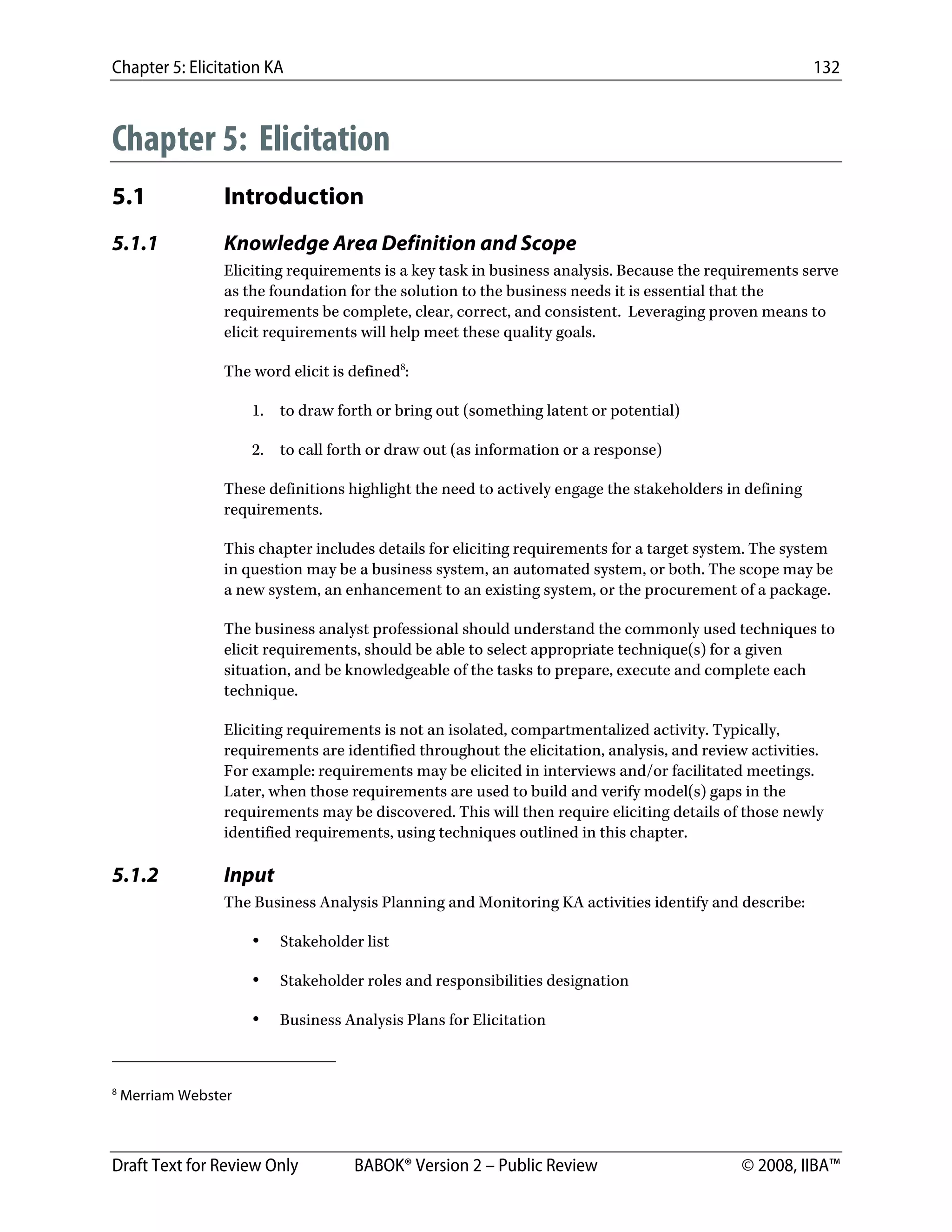 Chapter 5: Elicitation KA 132
Draft Text for Review Only BABOK® Version 2 – Public Review © 2008, IIBA™
Chapter 5: Elicitation
5.1 Introduction
5.1.1 Knowledge Area Definition and Scope
Eliciting requirements is a key task in business analysis. Because the requirements serve
as the foundation for the solution to the business needs it is essential that the
requirements be complete, clear, correct, and consistent. Leveraging proven means to
elicit requirements will help meet these quality goals.
The word elicit is defined8
:
1. to draw forth or bring out (something latent or potential)
2. to call forth or draw out (as information or a response)
These definitions highlight the need to actively engage the stakeholders in defining
requirements.
This chapter includes details for eliciting requirements for a target system. The system
in question may be a business system, an automated system, or both. The scope may be
a new system, an enhancement to an existing system, or the procurement of a package.
The business analyst professional should understand the commonly used techniques to
elicit requirements, should be able to select appropriate technique(s) for a given
situation, and be knowledgeable of the tasks to prepare, execute and complete each
technique.
Eliciting requirements is not an isolated, compartmentalized activity. Typically,
requirements are identified throughout the elicitation, analysis, and review activities.
For example: requirements may be elicited in interviews and/or facilitated meetings.
Later, when those requirements are used to build and verify model(s) gaps in the
requirements may be discovered. This will then require eliciting details of those newly
identified requirements, using techniques outlined in this chapter.
5.1.2 Input
The Business Analysis Planning and Monitoring KA activities identify and describe:
• Stakeholder list
• Stakeholder roles and responsibilities designation
• Business Analysis Plans for Elicitation
                                                        
8
Merriam Webster
DRAFT
 