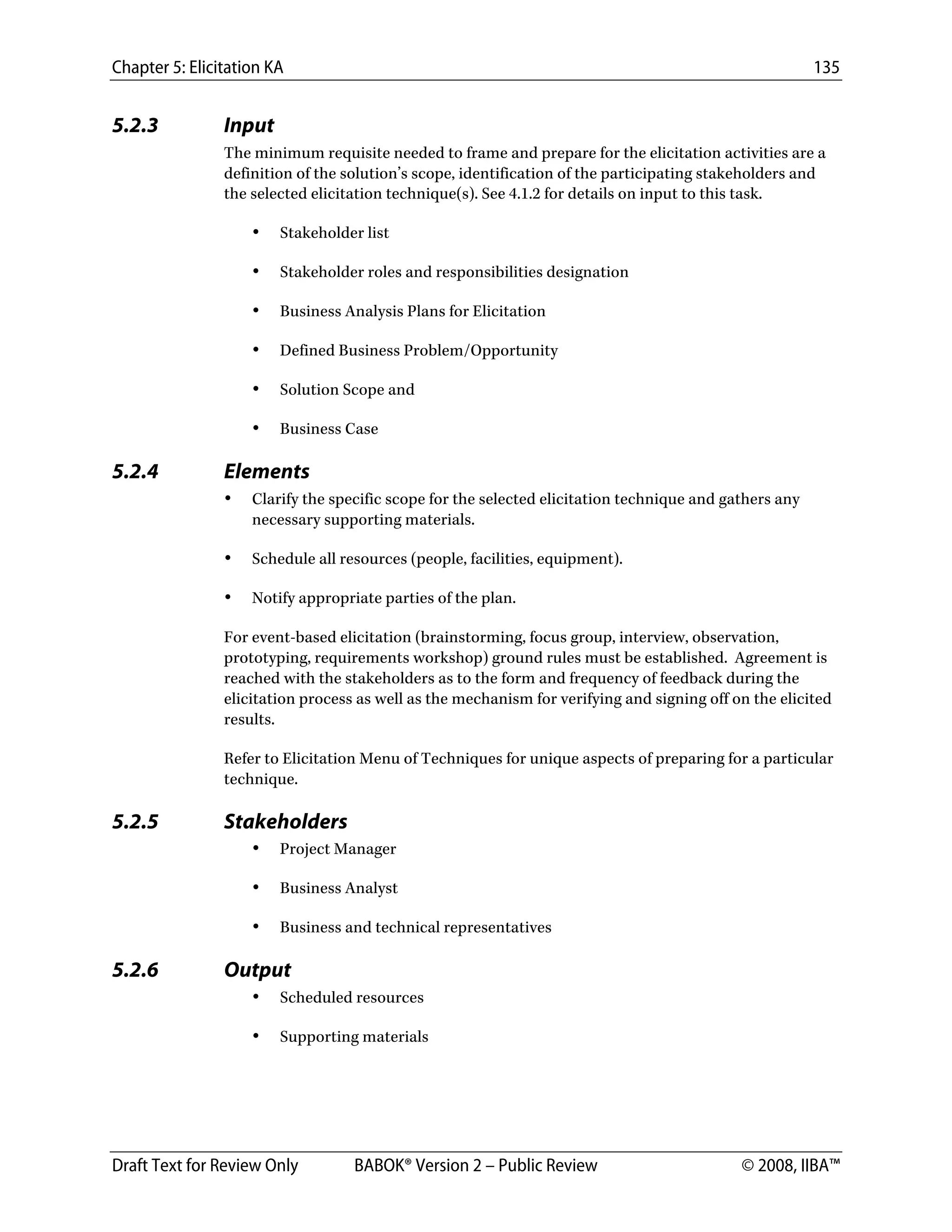 Chapter 5: Elicitation KA 135
Draft Text for Review Only BABOK® Version 2 – Public Review © 2008, IIBA™
5.2.3 Input
The minimum requisite needed to frame and prepare for the elicitation activities are a
definition of the solution’s scope, identification of the participating stakeholders and
the selected elicitation technique(s). See 4.1.2 for details on input to this task.
• Stakeholder list
• Stakeholder roles and responsibilities designation
• Business Analysis Plans for Elicitation
• Defined Business Problem/Opportunity
• Solution Scope and
• Business Case
5.2.4 Elements
• Clarify the specific scope for the selected elicitation technique and gathers any
necessary supporting materials.
• Schedule all resources (people, facilities, equipment).
• Notify appropriate parties of the plan.
For event-based elicitation (brainstorming, focus group, interview, observation,
prototyping, requirements workshop) ground rules must be established. Agreement is
reached with the stakeholders as to the form and frequency of feedback during the
elicitation process as well as the mechanism for verifying and signing off on the elicited
results.
Refer to Elicitation Menu of Techniques for unique aspects of preparing for a particular
technique.
5.2.5 Stakeholders
• Project Manager
• Business Analyst
• Business and technical representatives
5.2.6 Output
• Scheduled resources
• Supporting materials
DRAFT
 