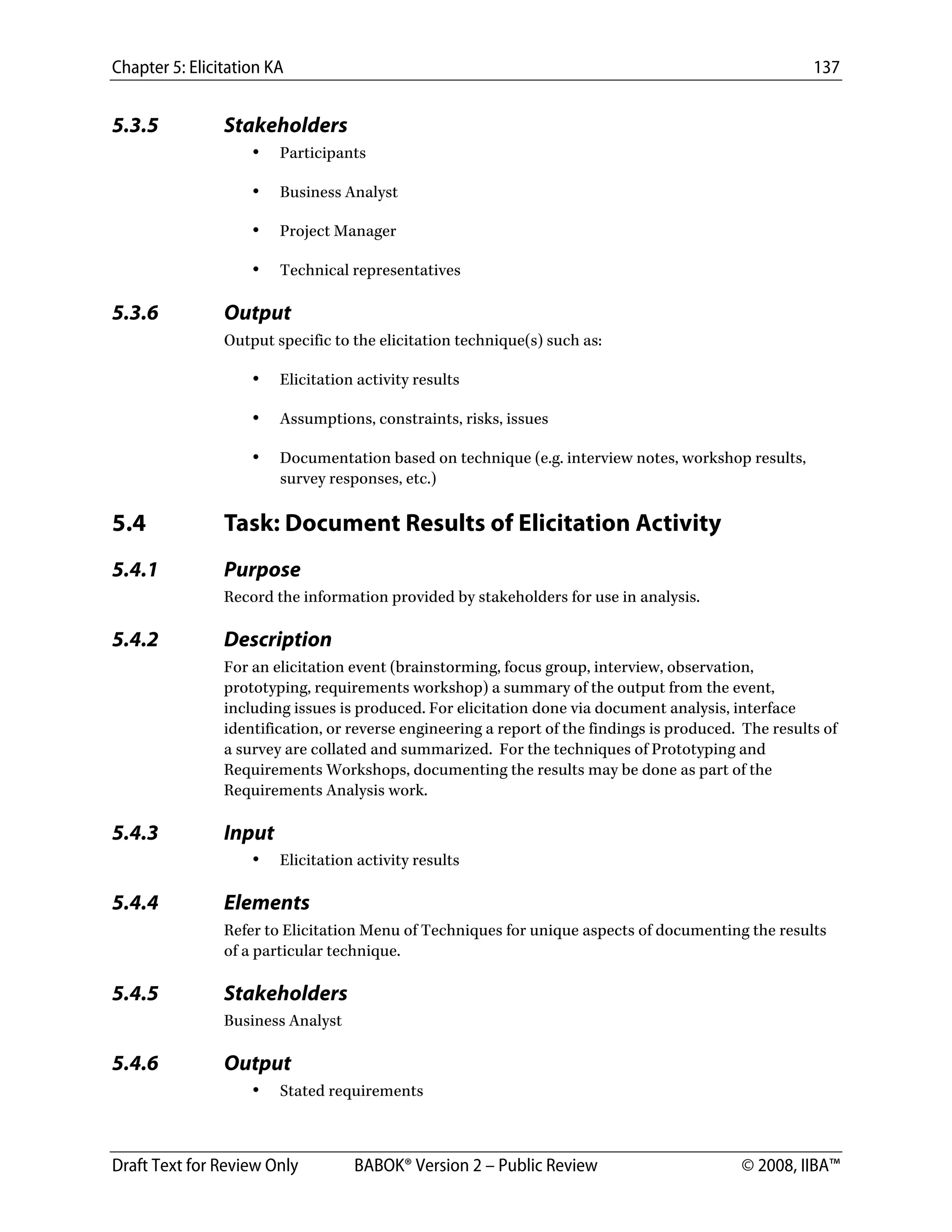 Chapter 5: Elicitation KA 137
Draft Text for Review Only BABOK® Version 2 – Public Review © 2008, IIBA™
5.3.5 Stakeholders
• Participants
• Business Analyst
• Project Manager
• Technical representatives
5.3.6 Output
Output specific to the elicitation technique(s) such as:
• Elicitation activity results
• Assumptions, constraints, risks, issues
• Documentation based on technique (e.g. interview notes, workshop results,
survey responses, etc.)
5.4 Task: Document Results of Elicitation Activity
5.4.1 Purpose
Record the information provided by stakeholders for use in analysis.
5.4.2 Description
For an elicitation event (brainstorming, focus group, interview, observation,
prototyping, requirements workshop) a summary of the output from the event,
including issues is produced. For elicitation done via document analysis, interface
identification, or reverse engineering a report of the findings is produced. The results of
a survey are collated and summarized. For the techniques of Prototyping and
Requirements Workshops, documenting the results may be done as part of the
Requirements Analysis work.
5.4.3 Input
• Elicitation activity results
5.4.4 Elements
Refer to Elicitation Menu of Techniques for unique aspects of documenting the results
of a particular technique.
5.4.5 Stakeholders
Business Analyst
5.4.6 Output
• Stated requirements
DRAFT
 