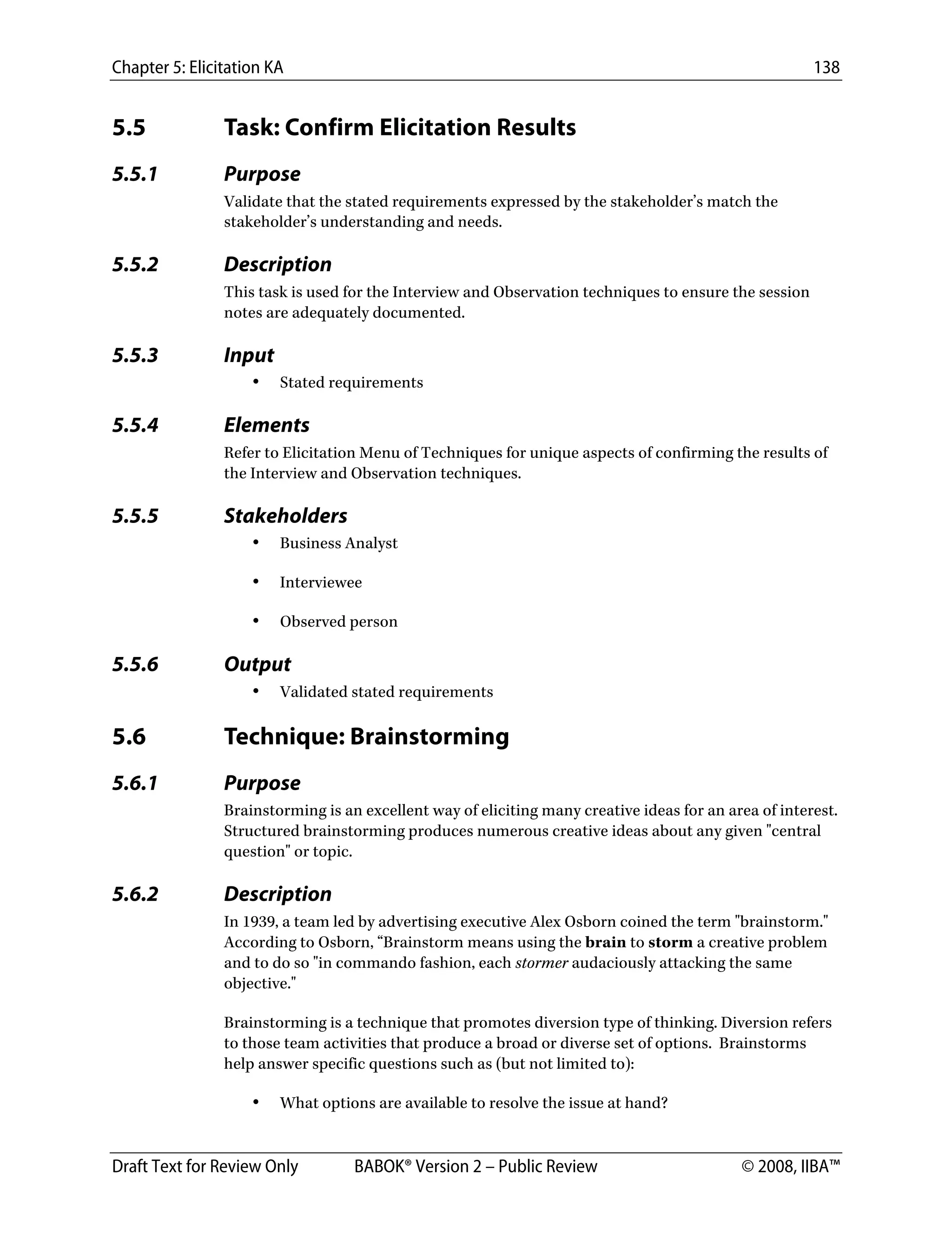 Chapter 5: Elicitation KA 138
Draft Text for Review Only BABOK® Version 2 – Public Review © 2008, IIBA™
5.5 Task: Confirm Elicitation Results
5.5.1 Purpose
Validate that the stated requirements expressed by the stakeholder’s match the
stakeholder’s understanding and needs.
5.5.2 Description
This task is used for the Interview and Observation techniques to ensure the session
notes are adequately documented.
5.5.3 Input
• Stated requirements
5.5.4 Elements
Refer to Elicitation Menu of Techniques for unique aspects of confirming the results of
the Interview and Observation techniques.
5.5.5 Stakeholders
• Business Analyst
• Interviewee
• Observed person
5.5.6 Output
• Validated stated requirements
5.6 Technique: Brainstorming
5.6.1 Purpose
Brainstorming is an excellent way of eliciting many creative ideas for an area of interest.
Structured brainstorming produces numerous creative ideas about any given "central
question" or topic.
5.6.2 Description
In 1939, a team led by advertising executive Alex Osborn coined the term "brainstorm."
According to Osborn, “Brainstorm means using the brain to storm a creative problem
and to do so "in commando fashion, each stormer audaciously attacking the same
objective."
Brainstorming is a technique that promotes diversion type of thinking. Diversion refers
to those team activities that produce a broad or diverse set of options. Brainstorms
help answer specific questions such as (but not limited to):
• What options are available to resolve the issue at hand?
DRAFT
 