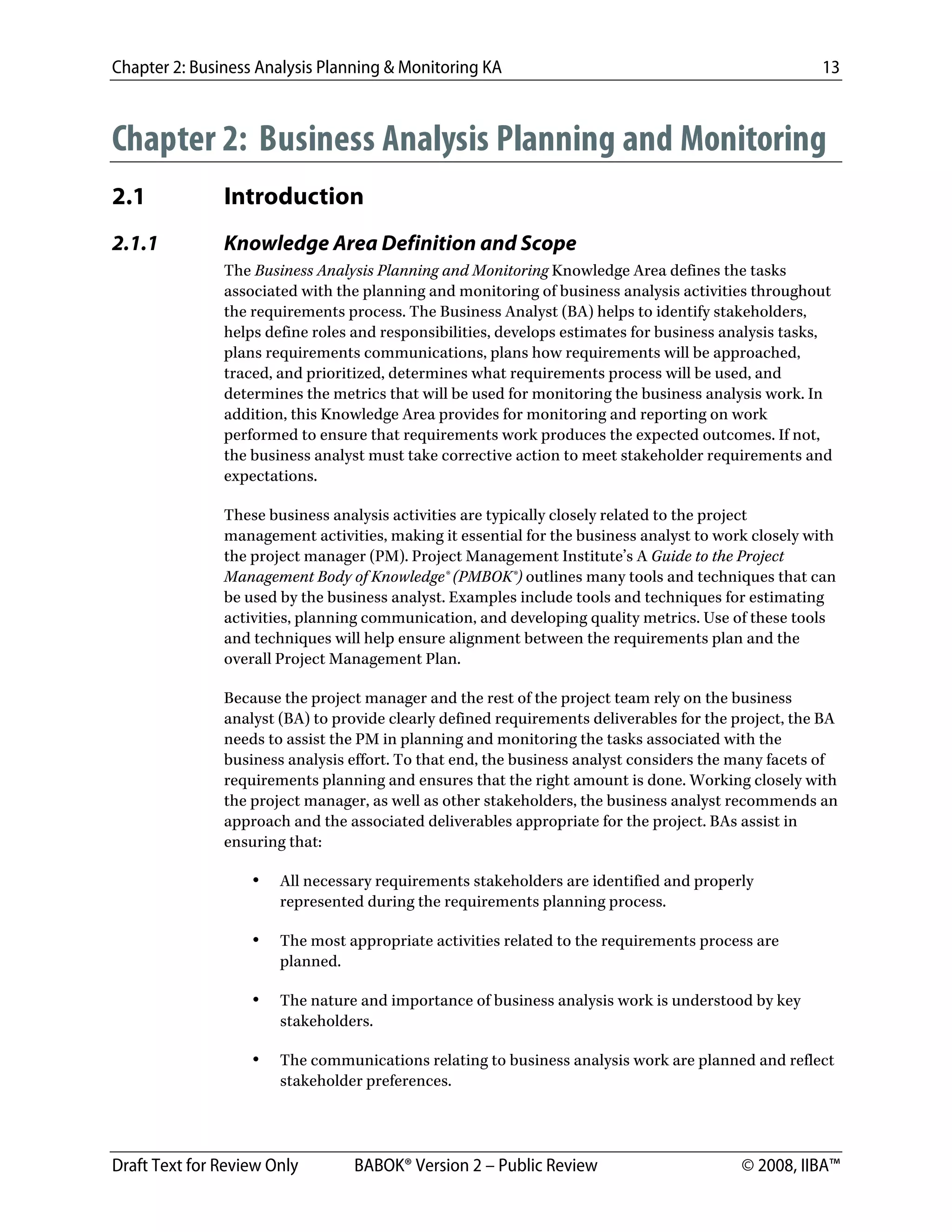 Chapter 2: Business Analysis Planning & Monitoring KA 13
Draft Text for Review Only BABOK® Version 2 – Public Review © 2008, IIBA™
Chapter 2: Business Analysis Planning and Monitoring
2.1 Introduction
2.1.1 Knowledge Area Definition and Scope
The Business Analysis Planning and Monitoring Knowledge Area defines the tasks
associated with the planning and monitoring of business analysis activities throughout
the requirements process. The Business Analyst (BA) helps to identify stakeholders,
helps define roles and responsibilities, develops estimates for business analysis tasks,
plans requirements communications, plans how requirements will be approached,
traced, and prioritized, determines what requirements process will be used, and
determines the metrics that will be used for monitoring the business analysis work. In
addition, this Knowledge Area provides for monitoring and reporting on work
performed to ensure that requirements work produces the expected outcomes. If not,
the business analyst must take corrective action to meet stakeholder requirements and
expectations.
These business analysis activities are typically closely related to the project
management activities, making it essential for the business analyst to work closely with
the project manager (PM). Project Management Institute’s A Guide to the Project
Management Body of Knowledge® (PMBOK®) outlines many tools and techniques that can
be used by the business analyst. Examples include tools and techniques for estimating
activities, planning communication, and developing quality metrics. Use of these tools
and techniques will help ensure alignment between the requirements plan and the
overall Project Management Plan.
Because the project manager and the rest of the project team rely on the business
analyst (BA) to provide clearly defined requirements deliverables for the project, the BA
needs to assist the PM in planning and monitoring the tasks associated with the
business analysis effort. To that end, the business analyst considers the many facets of
requirements planning and ensures that the right amount is done. Working closely with
the project manager, as well as other stakeholders, the business analyst recommends an
approach and the associated deliverables appropriate for the project. BAs assist in
ensuring that:
• All necessary requirements stakeholders are identified and properly
represented during the requirements planning process.
• The most appropriate activities related to the requirements process are
planned.
• The nature and importance of business analysis work is understood by key
stakeholders.
• The communications relating to business analysis work are planned and reflect
stakeholder preferences.
DRAFT
 