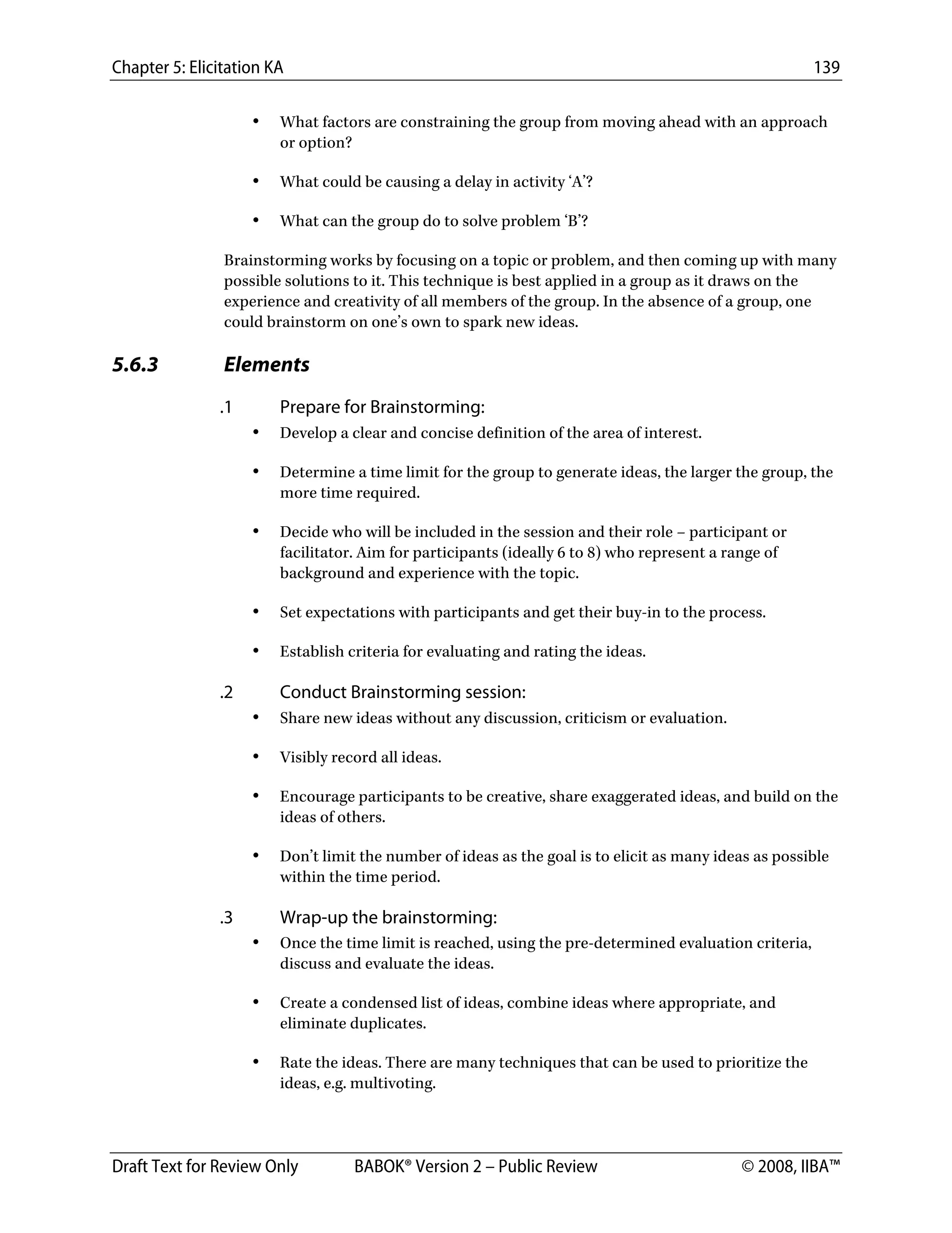 Chapter 5: Elicitation KA 139
Draft Text for Review Only BABOK® Version 2 – Public Review © 2008, IIBA™
• What factors are constraining the group from moving ahead with an approach
or option?
• What could be causing a delay in activity ‘A’?
• What can the group do to solve problem ‘B’?
Brainstorming works by focusing on a topic or problem, and then coming up with many
possible solutions to it. This technique is best applied in a group as it draws on the
experience and creativity of all members of the group. In the absence of a group, one
could brainstorm on one’s own to spark new ideas.
5.6.3 Elements
.1 Prepare for Brainstorming:
• Develop a clear and concise definition of the area of interest.
• Determine a time limit for the group to generate ideas, the larger the group, the
more time required.
• Decide who will be included in the session and their role – participant or
facilitator. Aim for participants (ideally 6 to 8) who represent a range of
background and experience with the topic.
• Set expectations with participants and get their buy-in to the process.
• Establish criteria for evaluating and rating the ideas.
.2 Conduct Brainstorming session:
• Share new ideas without any discussion, criticism or evaluation.
• Visibly record all ideas.
• Encourage participants to be creative, share exaggerated ideas, and build on the
ideas of others.
• Don’t limit the number of ideas as the goal is to elicit as many ideas as possible
within the time period.
.3 Wrap-up the brainstorming:
• Once the time limit is reached, using the pre-determined evaluation criteria,
discuss and evaluate the ideas.
• Create a condensed list of ideas, combine ideas where appropriate, and
eliminate duplicates.
• Rate the ideas. There are many techniques that can be used to prioritize the
ideas, e.g. multivoting.
DRAFT
 